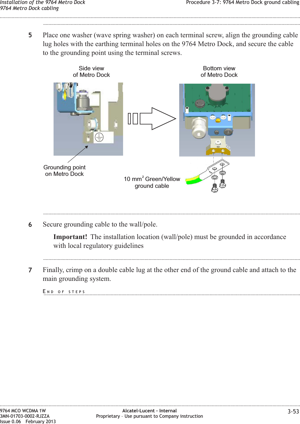 ...................................................................................................................................................................................................5Place one washer (wave spring washer) on each terminal screw, align the grounding cablelug holes with the earthing terminal holes on the 9764 Metro Dock, and secure the cableto the grounding point using the terminal screws....................................................................................................................................................................................................6Secure grounding cable to the wall/pole.Important! The installation location (wall/pole) must be grounded in accordancewith local regulatory guidelines...................................................................................................................................................................................................7Finally, crimp on a double cable lug at the other end of the ground cable and attach to themain grounding system.10 mm Green/Yellowground cable2Bottom viewof Metro DockGrounding pointon Metro DockSide viewof Metro DockInstallation of the 9764 Metro Dock9764 Metro Dock cablingProcedure 3-7: 9764 Metro Dock ground cabling........................................................................................................................................................................................................................................................................................................................................................................................................................................................................9764 MCO WCDMA 1W3MN-01703-0002-RJZZAIssue 0.06 February 2013Alcatel-Lucent – InternalProprietary – Use pursuant to Company instruction 3-53DRAFTDRAFTEND OF STEPS...................................................................................................................................................................................................