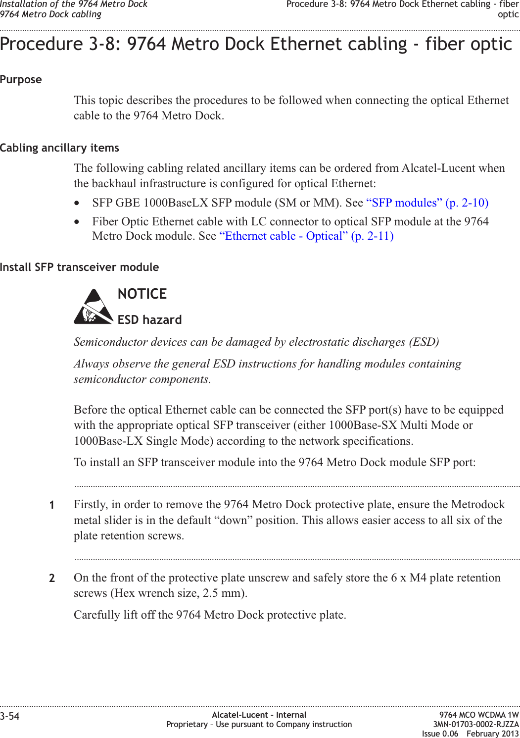 Procedure 3-8: 9764 Metro Dock Ethernet cabling - fiber opticPurposeThis topic describes the procedures to be followed when connecting the optical Ethernetcable to the 9764 Metro Dock.Cabling ancillary itemsThe following cabling related ancillary items can be ordered from Alcatel-Lucent whenthe backhaul infrastructure is configured for optical Ethernet:•SFP GBE 1000BaseLX SFP module (SM or MM). See “SFP modules” (p. 2-10)•Fiber Optic Ethernet cable with LC connector to optical SFP module at the 9764Metro Dock module. See “Ethernet cable - Optical” (p. 2-11)Install SFP transceiver moduleNOTICEESD hazardSemiconductor devices can be damaged by electrostatic discharges (ESD)Always observe the general ESD instructions for handling modules containingsemiconductor components.Before the optical Ethernet cable can be connected the SFP port(s) have to be equippedwith the appropriate optical SFP transceiver (either 1000Base-SX Multi Mode or1000Base-LX Single Mode) according to the network specifications.To install an SFP transceiver module into the 9764 Metro Dock module SFP port:...................................................................................................................................................................................................1Firstly, in order to remove the 9764 Metro Dock protective plate, ensure the Metrodockmetal slider is in the default “down” position. This allows easier access to all six of theplate retention screws....................................................................................................................................................................................................2On the front of the protective plate unscrew and safely store the6xM4plate retentionscrews (Hex wrench size, 2.5 mm).Carefully lift off the 9764 Metro Dock protective plate.Installation of the 9764 Metro Dock9764 Metro Dock cablingProcedure 3-8: 9764 Metro Dock Ethernet cabling - fiberoptic........................................................................................................................................................................................................................................................................................................................................................................................................................................................................3-54 Alcatel-Lucent – InternalProprietary – Use pursuant to Company instruction9764 MCO WCDMA 1W3MN-01703-0002-RJZZAIssue 0.06 February 2013DRAFTDRAFT
