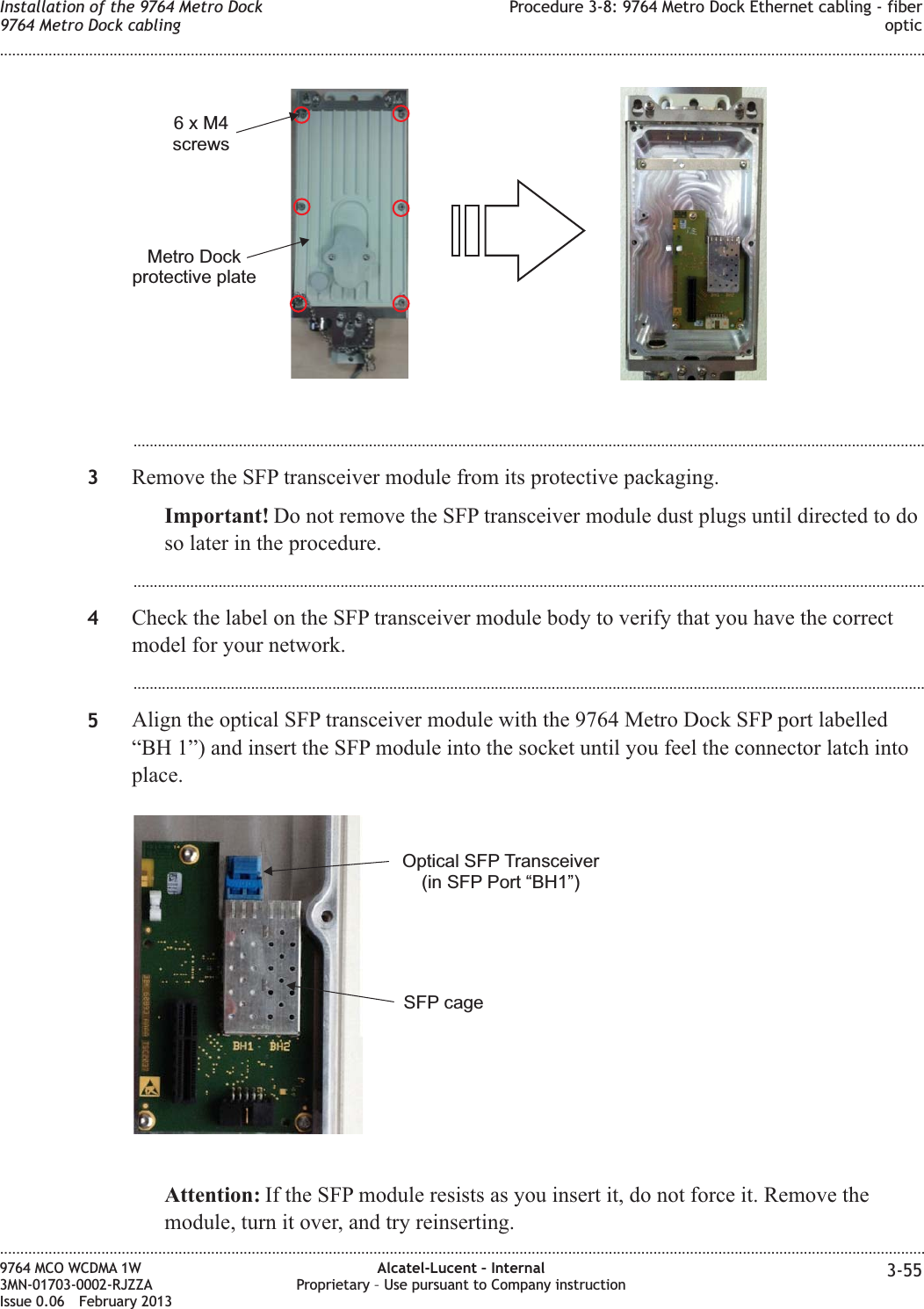 ...................................................................................................................................................................................................3Remove the SFP transceiver module from its protective packaging.Important! Do not remove the SFP transceiver module dust plugs until directed to doso later in the procedure....................................................................................................................................................................................................4Check the label on the SFP transceiver module body to verify that you have the correctmodel for your network....................................................................................................................................................................................................5Align the optical SFP transceiver module with the 9764 Metro Dock SFP port labelled“BH 1”) and insert the SFP module into the socket until you feel the connector latch intoplace.Attention: If the SFP module resists as you insert it, do not force it. Remove themodule, turn it over, and try reinserting.6xM4screwsMetro Dockprotective plateSFP cageOptical SFP Transceiver(in SFP Port “BH1”)Installation of the 9764 Metro Dock9764 Metro Dock cablingProcedure 3-8: 9764 Metro Dock Ethernet cabling - fiberoptic........................................................................................................................................................................................................................................................................................................................................................................................................................................................................9764 MCO WCDMA 1W3MN-01703-0002-RJZZAIssue 0.06 February 2013Alcatel-Lucent – InternalProprietary – Use pursuant to Company instruction 3-55DRAFTDRAFT