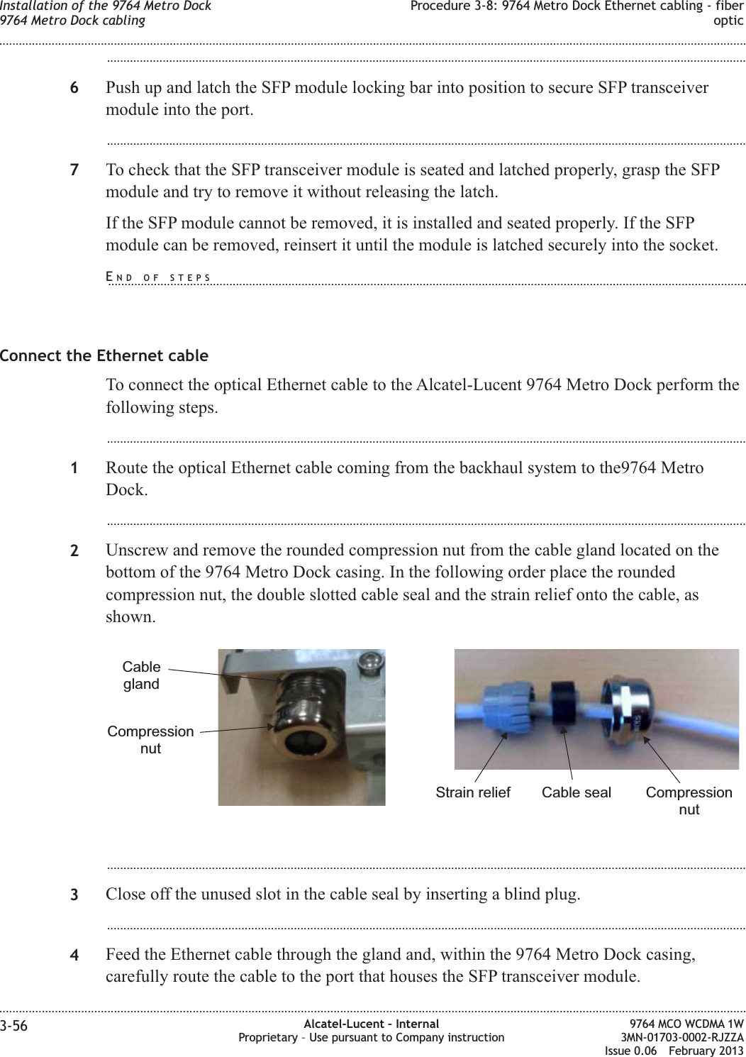 ...................................................................................................................................................................................................6Push up and latch the SFP module locking bar into position to secure SFP transceivermodule into the port....................................................................................................................................................................................................7To check that the SFP transceiver module is seated and latched properly, grasp the SFPmodule and try to remove it without releasing the latch.If the SFP module cannot be removed, it is installed and seated properly. If the SFPmodule can be removed, reinsert it until the module is latched securely into the socket.Connect the Ethernet cableTo connect the optical Ethernet cable to the Alcatel-Lucent 9764 Metro Dock perform thefollowing steps....................................................................................................................................................................................................1Route the optical Ethernet cable coming from the backhaul system to the9764 MetroDock....................................................................................................................................................................................................2Unscrew and remove the rounded compression nut from the cable gland located on thebottom of the 9764 Metro Dock casing. In the following order place the roundedcompression nut, the double slotted cable seal and the strain relief onto the cable, asshown....................................................................................................................................................................................................3Close off the unused slot in the cable seal by inserting a blind plug....................................................................................................................................................................................................4Feed the Ethernet cable through the gland and, within the 9764 Metro Dock casing,carefully route the cable to the port that houses the SFP transceiver module.CompressionnutCableglandCompressionnutCable sealStrain reliefInstallation of the 9764 Metro Dock9764 Metro Dock cablingProcedure 3-8: 9764 Metro Dock Ethernet cabling - fiberoptic........................................................................................................................................................................................................................................................................................................................................................................................................................................................................3-56 Alcatel-Lucent – InternalProprietary – Use pursuant to Company instruction9764 MCO WCDMA 1W3MN-01703-0002-RJZZAIssue 0.06 February 2013DRAFTDRAFTEND OF STEPS...................................................................................................................................................................................................