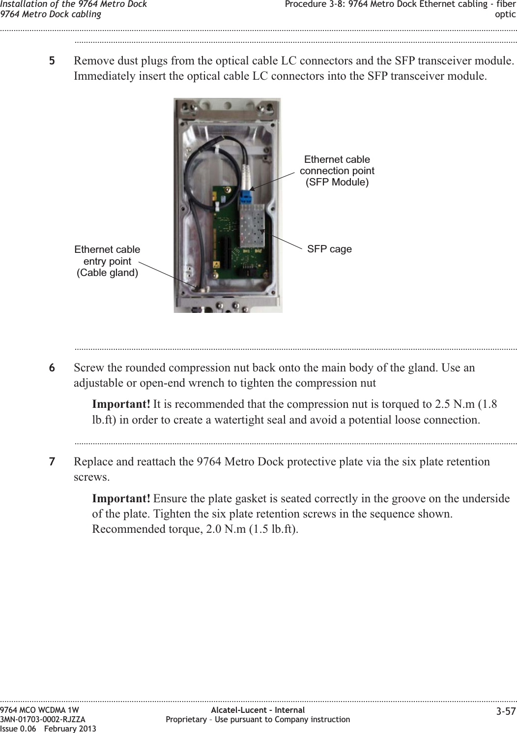 ...................................................................................................................................................................................................5Remove dust plugs from the optical cable LC connectors and the SFP transceiver module.Immediately insert the optical cable LC connectors into the SFP transceiver module....................................................................................................................................................................................................6Screw the rounded compression nut back onto the main body of the gland. Use anadjustable or open-end wrench to tighten the compression nutImportant! It is recommended that the compression nut is torqued to 2.5 N.m (1.8lb.ft) in order to create a watertight seal and avoid a potential loose connection....................................................................................................................................................................................................7Replace and reattach the 9764 Metro Dock protective plate via the six plate retentionscrews.Important! Ensure the plate gasket is seated correctly in the groove on the undersideof the plate. Tighten the six plate retention screws in the sequence shown.Recommended torque, 2.0 N.m (1.5 lb.ft).Ethernet cableentry point(Cable gland)SFP cageEthernet cableconnection point(SFP Module)Installation of the 9764 Metro Dock9764 Metro Dock cablingProcedure 3-8: 9764 Metro Dock Ethernet cabling - fiberoptic........................................................................................................................................................................................................................................................................................................................................................................................................................................................................9764 MCO WCDMA 1W3MN-01703-0002-RJZZAIssue 0.06 February 2013Alcatel-Lucent – InternalProprietary – Use pursuant to Company instruction 3-57DRAFTDRAFT