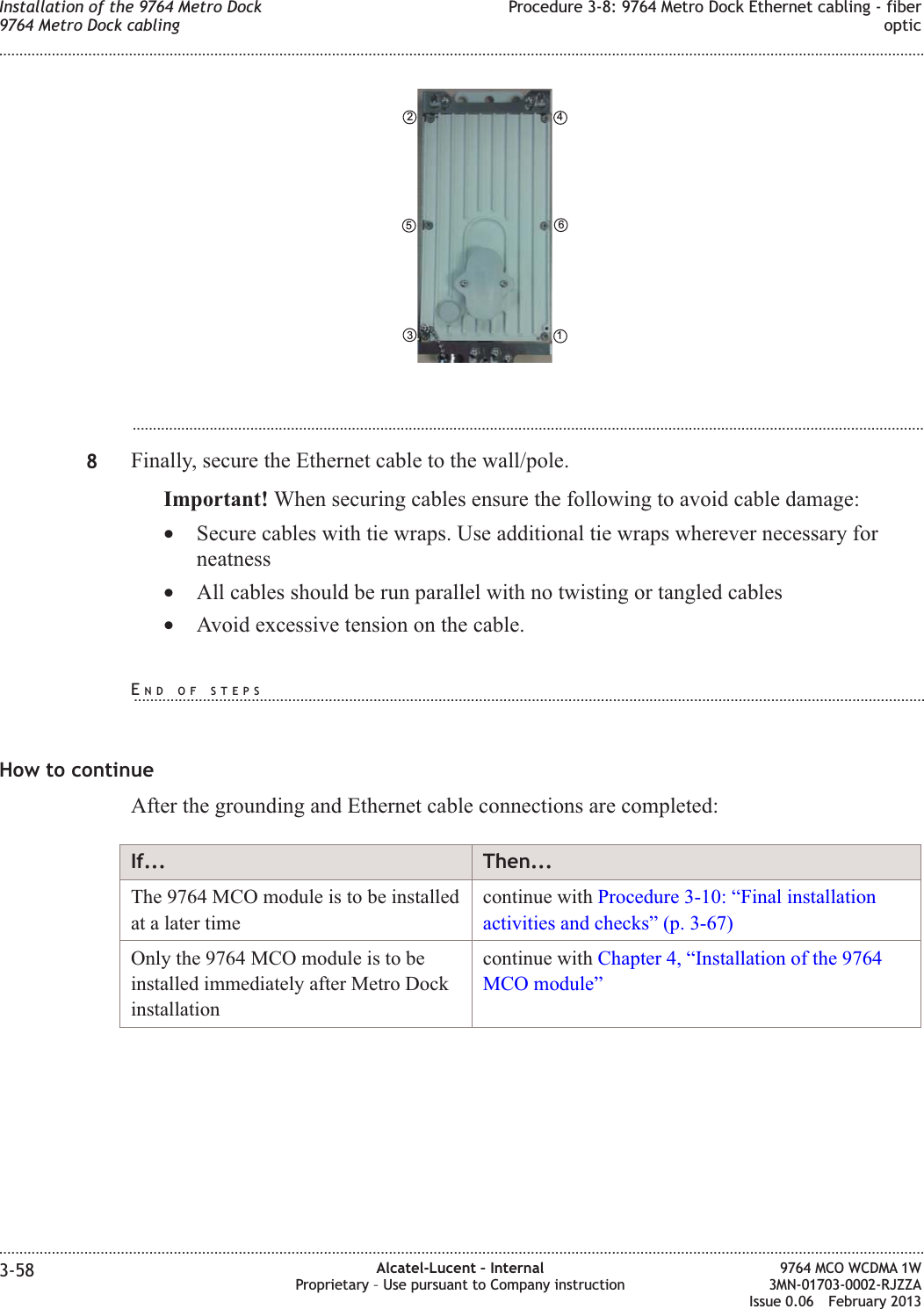 ...................................................................................................................................................................................................8Finally, secure the Ethernet cable to the wall/pole.Important! When securing cables ensure the following to avoid cable damage:•Secure cables with tie wraps. Use additional tie wraps wherever necessary forneatness•All cables should be run parallel with no twisting or tangled cables•Avoid excessive tension on the cable.How to continueAfter the grounding and Ethernet cable connections are completed:If... Then...The 9764 MCO module is to be installedat a later timecontinue with Procedure 3-10: “Final installationactivities and checks” (p. 3-67)Only the 9764 MCO module is to beinstalled immediately after Metro Dockinstallationcontinue with Chapter 4, “Installation of the 9764MCO module”461352Installation of the 9764 Metro Dock9764 Metro Dock cablingProcedure 3-8: 9764 Metro Dock Ethernet cabling - fiberoptic........................................................................................................................................................................................................................................................................................................................................................................................................................................................................3-58 Alcatel-Lucent – InternalProprietary – Use pursuant to Company instruction9764 MCO WCDMA 1W3MN-01703-0002-RJZZAIssue 0.06 February 2013DRAFTDRAFTEND OF STEPS...................................................................................................................................................................................................