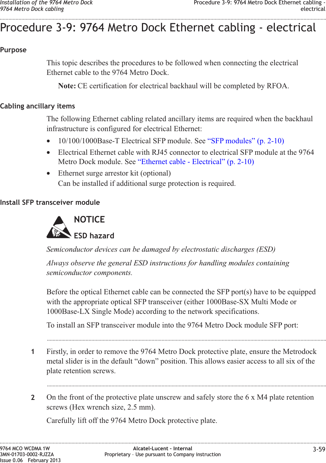 Procedure 3-9: 9764 Metro Dock Ethernet cabling - electricalPurposeThis topic describes the procedures to be followed when connecting the electricalEthernet cable to the 9764 Metro Dock.Note: CE certification for electrical backhaul will be completed by RFOA.Cabling ancillary itemsThe following Ethernet cabling related ancillary items are required when the backhaulinfrastructure is configured for electrical Ethernet:•10/100/1000Base-T Electrical SFP module. See “SFP modules” (p. 2-10)•Electrical Ethernet cable with RJ45 connector to electrical SFP module at the 9764Metro Dock module. See “Ethernet cable - Electrical” (p. 2-10)•Ethernet surge arrestor kit (optional)Can be installed if additional surge protection is required.Install SFP transceiver moduleNOTICEESD hazardSemiconductor devices can be damaged by electrostatic discharges (ESD)Always observe the general ESD instructions for handling modules containingsemiconductor components.Before the optical Ethernet cable can be connected the SFP port(s) have to be equippedwith the appropriate optical SFP transceiver (either 1000Base-SX Multi Mode or1000Base-LX Single Mode) according to the network specifications.To install an SFP transceiver module into the 9764 Metro Dock module SFP port:...................................................................................................................................................................................................1Firstly, in order to remove the 9764 Metro Dock protective plate, ensure the Metrodockmetal slider is in the default “down” position. This allows easier access to all six of theplate retention screws....................................................................................................................................................................................................2On the front of the protective plate unscrew and safely store the6xM4plate retentionscrews (Hex wrench size, 2.5 mm).Carefully lift off the 9764 Metro Dock protective plate.Installation of the 9764 Metro Dock9764 Metro Dock cablingProcedure 3-9: 9764 Metro Dock Ethernet cabling -electrical........................................................................................................................................................................................................................................................................................................................................................................................................................................................................9764 MCO WCDMA 1W3MN-01703-0002-RJZZAIssue 0.06 February 2013Alcatel-Lucent – InternalProprietary – Use pursuant to Company instruction 3-59DRAFTDRAFT