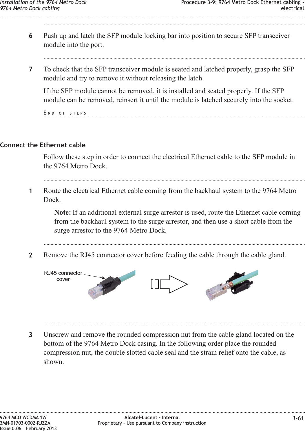 ...................................................................................................................................................................................................6Push up and latch the SFP module locking bar into position to secure SFP transceivermodule into the port....................................................................................................................................................................................................7To check that the SFP transceiver module is seated and latched properly, grasp the SFPmodule and try to remove it without releasing the latch.If the SFP module cannot be removed, it is installed and seated properly. If the SFPmodule can be removed, reinsert it until the module is latched securely into the socket.Connect the Ethernet cableFollow these step in order to connect the electrical Ethernet cable to the SFP module inthe 9764 Metro Dock....................................................................................................................................................................................................1Route the electrical Ethernet cable coming from the backhaul system to the 9764 MetroDock.Note: If an additional external surge arrestor is used, route the Ethernet cable comingfrom the backhaul system to the surge arrestor, and then use a short cable from thesurge arrestor to the 9764 Metro Dock....................................................................................................................................................................................................2Remove the RJ45 connector cover before feeding the cable through the cable gland....................................................................................................................................................................................................3Unscrew and remove the rounded compression nut from the cable gland located on thebottom of the 9764 Metro Dock casing. In the following order place the roundedcompression nut, the double slotted cable seal and the strain relief onto the cable, asshown.RJ45 connectorcoverInstallation of the 9764 Metro Dock9764 Metro Dock cablingProcedure 3-9: 9764 Metro Dock Ethernet cabling -electrical........................................................................................................................................................................................................................................................................................................................................................................................................................................................................9764 MCO WCDMA 1W3MN-01703-0002-RJZZAIssue 0.06 February 2013Alcatel-Lucent – InternalProprietary – Use pursuant to Company instruction 3-61DRAFTDRAFTEND OF STEPS...................................................................................................................................................................................................