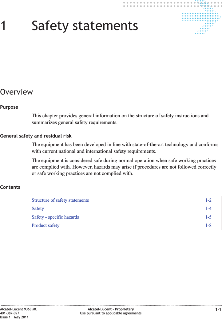 11Safety statementsOverviewPurposeThis chapter provides general information on the structure of safety instructions andsummarizes general safety requirements.General safety and residual riskThe equipment has been developed in line with state-of-the-art technology and conformswith current national and international safety requirements.The equipment is considered safe during normal operation when safe working practicesare complied with. However, hazards may arise if procedures are not followed correctlyor safe working practices are not complied with.ContentsStructure of safety statements 1-2Safety 1-4Safety - specific hazards 1-5Product safety 1-8...................................................................................................................................................................................................................................Alcatel-Lucent 9363 MC401-387-097Issue 1 May 2011Alcatel-Lucent – ProprietaryUse pursuant to applicable agreements 1-1