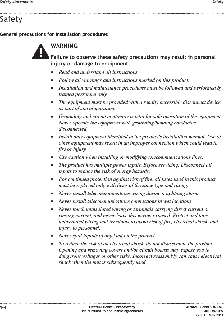 SafetyGeneral precautions for installation proceduresWARNINGFailure to observe these safety precautions may result in personalinjury or damage to equipment.•Read and understand all instructions.•Follow all warnings and instructions marked on this product.•Installation and maintenance procedures must be followed and performed bytrained personnel only.•The equipment must be provided with a readily accessible disconnect deviceas part of site preparation.•Grounding and circuit continuity is vital for safe operation of the equipment.Never operate the equipment with grounding/bonding conductordisconnected.•Install only equipment identified in the product&apos;s installation manual. Use ofother equipment may result in an improper connection which could lead tofire or injury.•Use caution when installing or modifying telecommunications lines.•The product has multiple power inputs. Before servicing, Disconnect allinputs to reduce the risk of energy hazards.•For continued protection against risk of fire, all fuses used in this productmust be replaced only with fuses of the same type and rating.•Never install telecommunications wiring during a lightning storm.•Never install telecommunications connections in wet locations.•Never touch uninsulated wiring or terminals carrying direct current orringing current, and never leave this wiring exposed. Protect and tapeuninsulated wiring and terminals to avoid risk of fire, electrical shock, andinjury to personnel.•Never spill liquids of any kind on the product.•To reduce the risk of an electrical shock, do not disassemble the product.Opening and removing covers and/or circuit boards may expose you todangerous voltages or other risks. Incorrect reassembly can cause electricalshock when the unit is subsequently used.Safety statements Safety........................................................................................................................................................................................................................................................................................................................................................................................................................................................................1-4 Alcatel-Lucent – ProprietaryUse pursuant to applicable agreementsAlcatel-Lucent 9363 MC401-387-097Issue 1 May 2011