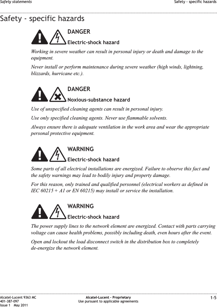 Safety - specific hazardsDANGERElectric-shock hazardWorking in severe weather can result in personal injury or death and damage to theequipment.Never install or perform maintenance during severe weather (high winds, lightning,blizzards, hurricane etc.).DANGERNoxious-substance hazardUse of unspecified cleaning agents can result in personal injury.Use only specified cleaning agents. Never use flammable solvents.Always ensure there is adequate ventilation in the work area and wear the appropriatepersonal protective equipment.WARNINGElectric-shock hazardSome parts of all electrical installations are energized. Failure to observe this fact andthe safety warnings may lead to bodily injury and property damage.For this reason, only trained and qualified personnel (electrical workers as defined inIEC 60215 + A1 or EN 60215) may install or service the installation.WARNINGElectric-shock hazardThe power supply lines to the network element are energized. Contact with parts carryingvoltage can cause health problems, possibly including death, even hours after the event.Open and lockout the load disconnect switch in the distribution box to completelyde-energize the network element.Safety statements Safety - specific hazards........................................................................................................................................................................................................................................................................................................................................................................................................................................................................Alcatel-Lucent 9363 MC401-387-097Issue 1 May 2011Alcatel-Lucent – ProprietaryUse pursuant to applicable agreements 1-5