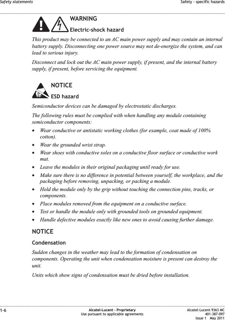 WARNINGElectric-shock hazardThis product may be connected to an AC main power supply and may contain an internalbattery supply. Disconnecting one power source may not de-energize the system, and canlead to serious injury.Disconnect and lock out the AC main power supply, if present, and the internal batterysupply, if present, before servicing the equipment.NOTICEESD hazardSemiconductor devices can be damaged by electrostatic discharges.The following rules must be complied with when handling any module containingsemiconductor components:•Wear conductive or antistatic working clothes (for example, coat made of 100%cotton).•Wear the grounded wrist strap.•Wear shoes with conductive soles on a conductive floor surface or conductive workmat.•Leave the modules in their original packaging until ready for use.•Make sure there is no difference in potential between yourself, the workplace, and thepackaging before removing, unpacking, or packing a module.•Hold the module only by the grip without touching the connection pins, tracks, orcomponents.•Place modules removed from the equipment on a conductive surface.•Test or handle the module only with grounded tools on grounded equipment.•Handle defective modules exactly like new ones to avoid causing further damage.NOTICECondensationSudden changes in the weather may lead to the formation of condensation oncomponents. Operating the unit when condensation moisture is present can destroy theunit.Units which show signs of condensation must be dried before installation.Safety statements Safety - specific hazards........................................................................................................................................................................................................................................................................................................................................................................................................................................................................1-6 Alcatel-Lucent – ProprietaryUse pursuant to applicable agreementsAlcatel-Lucent 9363 MC401-387-097Issue 1 May 2011