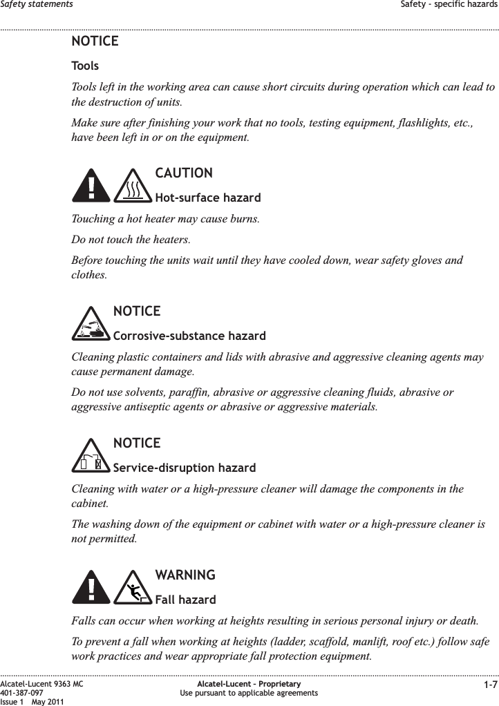 NOTICEToolsTools left in the working area can cause short circuits during operation which can lead tothe destruction of units.Make sure after finishing your work that no tools, testing equipment, flashlights, etc.,have been left in or on the equipment.CAUTIONHot-surface hazardTouching a hot heater may cause burns.Do not touch the heaters.Before touching the units wait until they have cooled down, wear safety gloves andclothes.NOTICECorrosive-substance hazardCleaning plastic containers and lids with abrasive and aggressive cleaning agents maycause permanent damage.Do not use solvents, paraffin, abrasive or aggressive cleaning fluids, abrasive oraggressive antiseptic agents or abrasive or aggressive materials.NOTICEService-disruption hazardCleaning with water or a high-pressure cleaner will damage the components in thecabinet.The washing down of the equipment or cabinet with water or a high-pressure cleaner isnot permitted.WARNINGFall hazardFalls can occur when working at heights resulting in serious personal injury or death.To prevent a fall when working at heights (ladder, scaffold, manlift, roof etc.) follow safework practices and wear appropriate fall protection equipment.Safety statements Safety - specific hazards........................................................................................................................................................................................................................................................................................................................................................................................................................................................................Alcatel-Lucent 9363 MC401-387-097Issue 1 May 2011Alcatel-Lucent – ProprietaryUse pursuant to applicable agreements 1-7