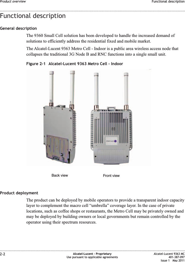 Functional descriptionGeneral descriptionThe 9360 Small Cell solution has been developed to handle the increased demand ofsolutions to efficiently address the residential fixed and mobile market.The Alcatel-Lucent 9363 Metro Cell - Indoor is a public area wireless access node thatcollapses the traditional 3G Node B and RNC functions into a single small unit.Product deploymentThe product can be deployed by mobile operators to provide a transparent indoor capacitylayer to complement the macro cell “umbrella” coverage layer. In the case of privatelocations, such as coffee shops or restaurants, the Metro Cell may be privately owned andmay be deployed by building owners or local governments but remain controlled by theoperator using their spectrum resources.Figure 2-1 Alcatel-Lucent 9363 Metro Cell - IndoorFront viewBack viewProduct overview Functional description........................................................................................................................................................................................................................................................................................................................................................................................................................................................................2-2 Alcatel-Lucent – ProprietaryUse pursuant to applicable agreementsAlcatel-Lucent 9363 MC401-387-097Issue 1 May 2011