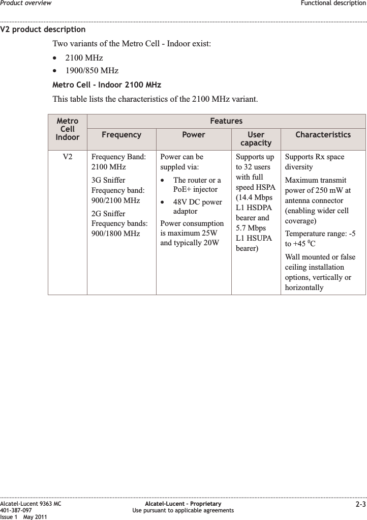 V2 product descriptionTwo variants of the Metro Cell - Indoor exist:•2100 MHz•1900/850 MHzMetro Cell - Indoor 2100 MHzThis table lists the characteristics of the 2100 MHz variant.MetroCellIndoorFeaturesFrequency Power UsercapacityCharacteristicsV2 Frequency Band:2100 MHz3G SnifferFrequency band:900/2100 MHz2G SnifferFrequency bands:900/1800 MHzPower can besuppled via:•The router or aPoE+ injector•48V DC poweradaptorPower consumptionis maximum 25Wand typically 20WSupports upto 32 userswith fullspeed HSPA(14.4 MbpsL1 HSDPAbearer and5.7 MbpsL1 HSUPAbearer)Supports Rx spacediversityMaximum transmitpower of 250 mW atantenna connector(enabling wider cellcoverage)Temperature range: -5to +45 0CWall mounted or falseceiling installationoptions, vertically orhorizontallyProduct overview Functional description........................................................................................................................................................................................................................................................................................................................................................................................................................................................................Alcatel-Lucent 9363 MC401-387-097Issue 1 May 2011Alcatel-Lucent – ProprietaryUse pursuant to applicable agreements 2-3