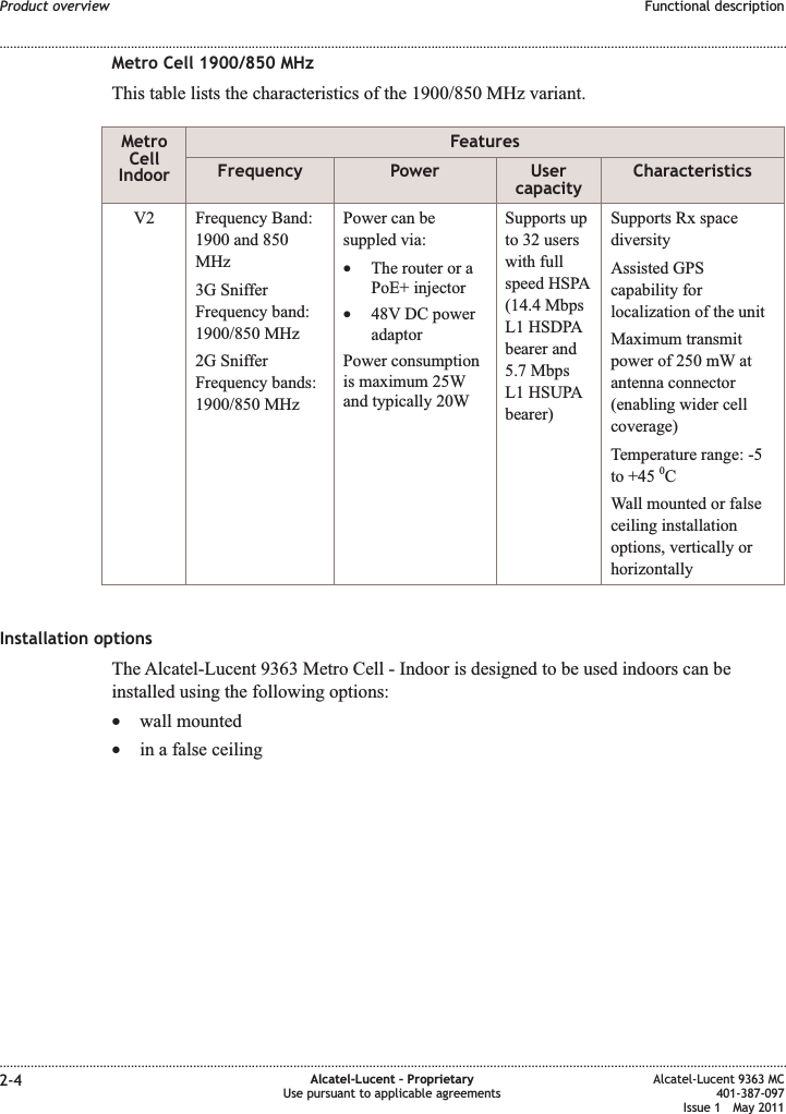 Metro Cell 1900/850 MHzThis table lists the characteristics of the 1900/850 MHz variant.MetroCellIndoorFeaturesFrequency Power UsercapacityCharacteristicsV2 Frequency Band:1900 and 850MHz3G SnifferFrequency band:1900/850 MHz2G SnifferFrequency bands:1900/850 MHzPower can besuppled via:•The router or aPoE+ injector•48V DC poweradaptorPower consumptionis maximum 25Wand typically 20WSupports upto 32 userswith fullspeed HSPA(14.4 MbpsL1 HSDPAbearer and5.7 MbpsL1 HSUPAbearer)Supports Rx spacediversityAssisted GPScapability forlocalization of the unitMaximum transmitpower of 250 mW atantenna connector(enabling wider cellcoverage)Temperature range: -5to +45 0CWall mounted or falseceiling installationoptions, vertically orhorizontallyInstallation optionsThe Alcatel-Lucent 9363 Metro Cell - Indoor is designed to be used indoors can beinstalled using the following options:•wall mounted•in a false ceilingProduct overview Functional description........................................................................................................................................................................................................................................................................................................................................................................................................................................................................2-4 Alcatel-Lucent – ProprietaryUse pursuant to applicable agreementsAlcatel-Lucent 9363 MC401-387-097Issue 1 May 2011