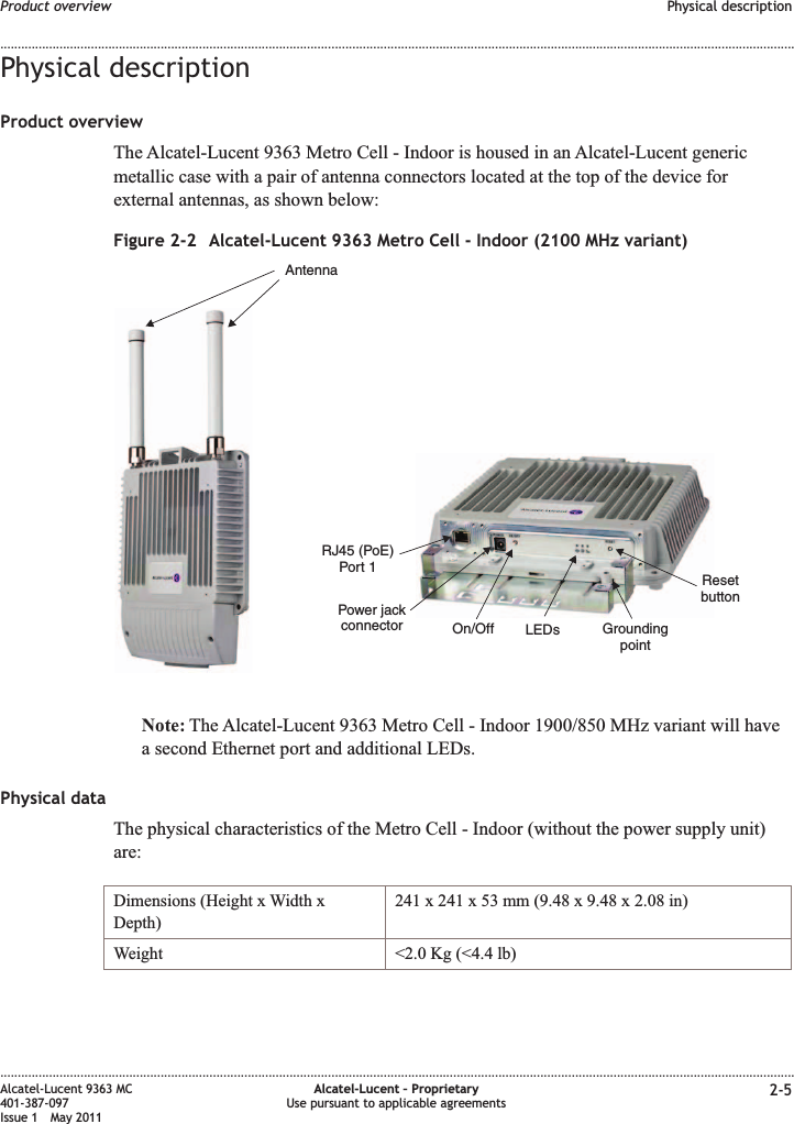 Physical descriptionProduct overviewThe Alcatel-Lucent 9363 Metro Cell - Indoor is housed in an Alcatel-Lucent genericmetallic case with a pair of antenna connectors located at the top of the device forexternal antennas, as shown below:Note: The Alcatel-Lucent 9363 Metro Cell - Indoor 1900/850 MHz variant will havea second Ethernet port and additional LEDs.Physical dataThe physical characteristics of the Metro Cell - Indoor (without the power supply unit)are:Dimensions (Height x Width xDepth)241 x 241 x 53 mm (9.48 x 9.48 x 2.08 in)Weight &lt;2.0 Kg (&lt;4.4 lb)Figure 2-2 Alcatel-Lucent 9363 Metro Cell - Indoor (2100 MHz variant)AntennaRJ45 (PoE)Port 1GroundingpointResetbuttonLEDsPower jackconnector On/OffProduct overview Physical description........................................................................................................................................................................................................................................................................................................................................................................................................................................................................Alcatel-Lucent 9363 MC401-387-097Issue 1 May 2011Alcatel-Lucent – ProprietaryUse pursuant to applicable agreements 2-5