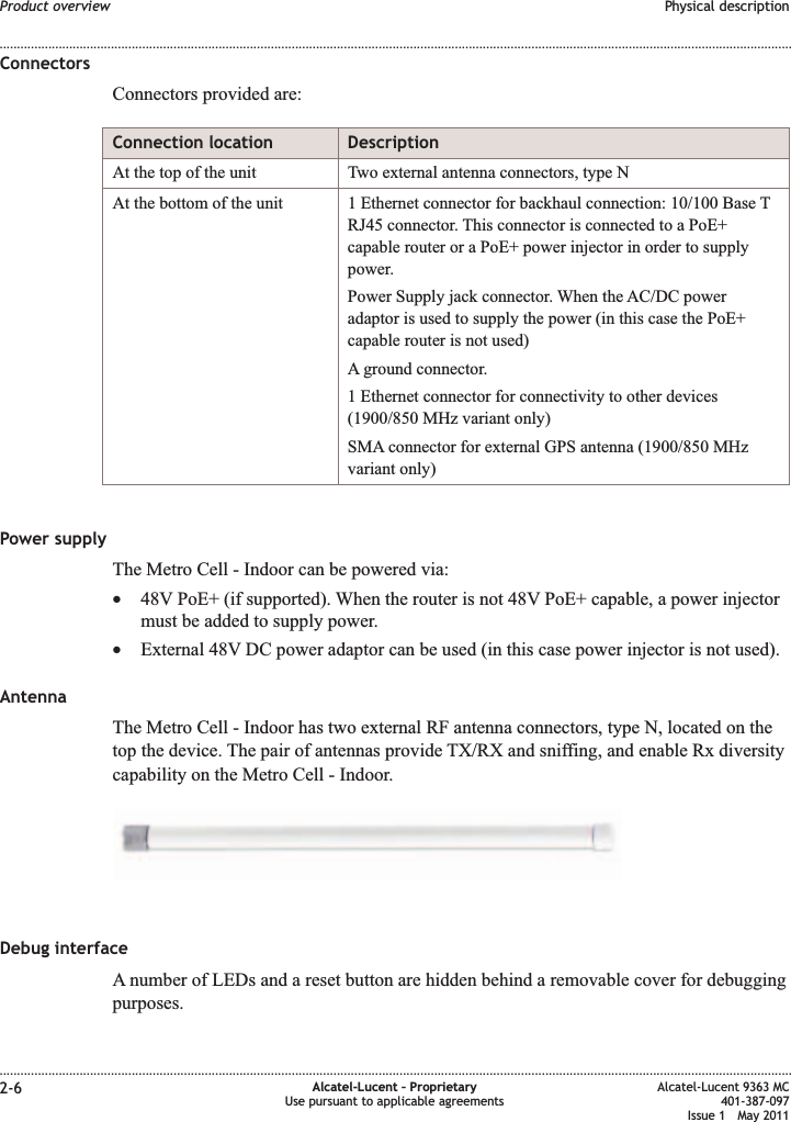 ConnectorsConnectors provided are:Connection location DescriptionAt the top of the unit Two external antenna connectors, type NAt the bottom of the unit 1 Ethernet connector for backhaul connection: 10/100 Base TRJ45 connector. This connector is connected to a PoE+capable router or a PoE+ power injector in order to supplypower.Power Supply jack connector. When the AC/DC poweradaptor is used to supply the power (in this case the PoE+capable router is not used)A ground connector.1 Ethernet connector for connectivity to other devices(1900/850 MHz variant only)SMA connector for external GPS antenna (1900/850 MHzvariant only)Power supplyThe Metro Cell - Indoor can be powered via:•48V PoE+ (if supported). When the router is not 48V PoE+ capable, a power injectormust be added to supply power.•External 48V DC power adaptor can be used (in this case power injector is not used).AntennaThe Metro Cell - Indoor has two external RF antenna connectors, type N, located on thetop the device. The pair of antennas provide TX/RX and sniffing, and enable Rx diversitycapability on the Metro Cell - Indoor.Debug interfaceA number of LEDs and a reset button are hidden behind a removable cover for debuggingpurposes.Product overview Physical description........................................................................................................................................................................................................................................................................................................................................................................................................................................................................2-6 Alcatel-Lucent – ProprietaryUse pursuant to applicable agreementsAlcatel-Lucent 9363 MC401-387-097Issue 1 May 2011