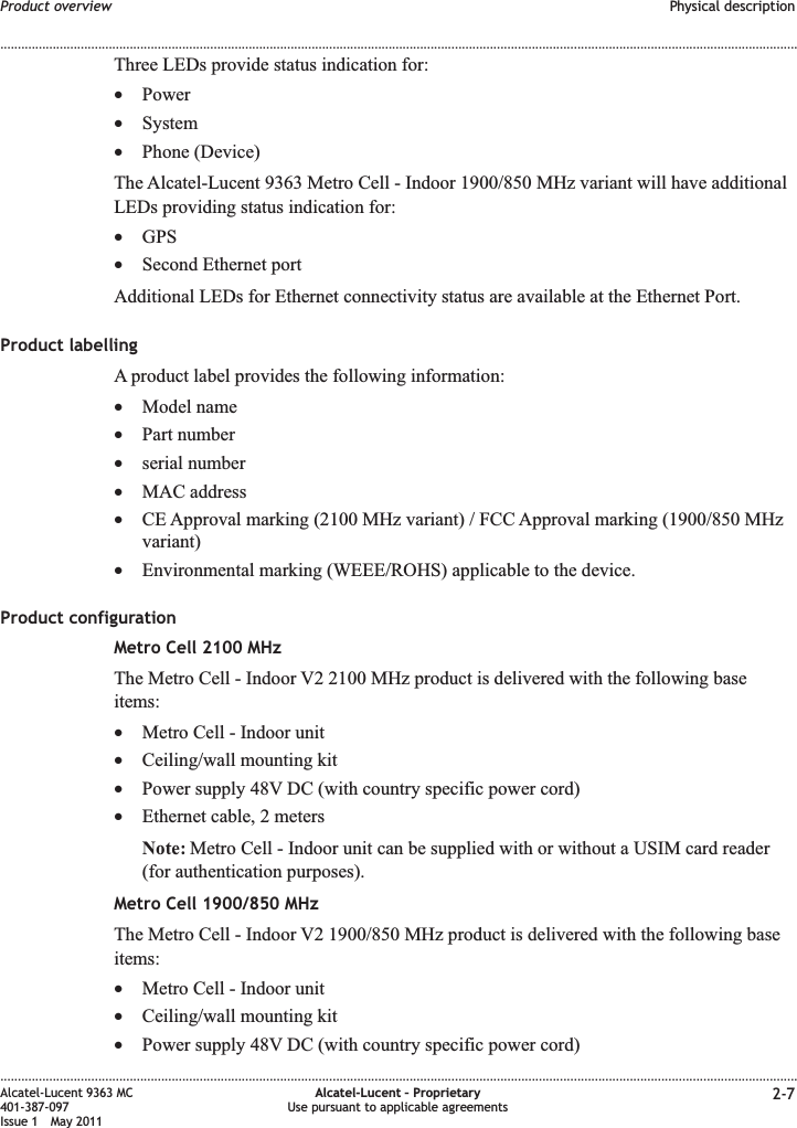 Three LEDs provide status indication for:•Power•System•Phone (Device)The Alcatel-Lucent 9363 Metro Cell - Indoor 1900/850 MHz variant will have additionalLEDs providing status indication for:•GPS•Second Ethernet portAdditional LEDs for Ethernet connectivity status are available at the Ethernet Port.Product labellingA product label provides the following information:•Model name•Part number•serial number•MAC address•CE Approval marking (2100 MHz variant) / FCC Approval marking (1900/850 MHzvariant)•Environmental marking (WEEE/ROHS) applicable to the device.Product configurationMetro Cell 2100 MHzThe Metro Cell - Indoor V2 2100 MHz product is delivered with the following baseitems:•Metro Cell - Indoor unit•Ceiling/wall mounting kit•Power supply 48V DC (with country specific power cord)•Ethernet cable, 2 metersNote: Metro Cell - Indoor unit can be supplied with or without a USIM card reader(for authentication purposes).Metro Cell 1900/850 MHzThe Metro Cell - Indoor V2 1900/850 MHz product is delivered with the following baseitems:•Metro Cell - Indoor unit•Ceiling/wall mounting kit•Power supply 48V DC (with country specific power cord)Product overview Physical description........................................................................................................................................................................................................................................................................................................................................................................................................................................................................Alcatel-Lucent 9363 MC401-387-097Issue 1 May 2011Alcatel-Lucent – ProprietaryUse pursuant to applicable agreements 2-7