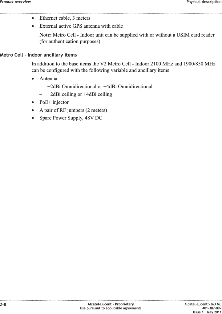 •Ethernet cable, 3 meters•External active GPS antenna with cableNote: Metro Cell - Indoor unit can be supplied with or without a USIM card reader(for authentication purposes).Metro Cell - Indoor ancillary itemsIn addition to the base items the V2 Metro Cell - Indoor 2100 MHz and 1900/850 MHzcan be configured with the following variable and ancillary items:•Antenna:– +2dBi Omnidirectional or +4dBi Omnidirectional– +2dBi ceiling or +4dBi ceiling•PoE+ injector•A pair of RF jumpers (2 meters)•Spare Power Supply, 48V DCProduct overview Physical description........................................................................................................................................................................................................................................................................................................................................................................................................................................................................2-8 Alcatel-Lucent – ProprietaryUse pursuant to applicable agreementsAlcatel-Lucent 9363 MC401-387-097Issue 1 May 2011