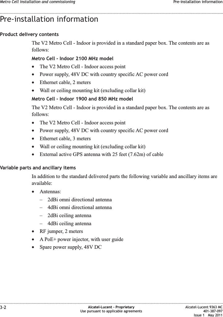 Pre-installation informationProduct delivery contentsThe V2 Metro Cell - Indoor is provided in a standard paper box. The contents are asfollows:Metro Cell - Indoor 2100 MHz model•The V2 Metro Cell - Indoor access point•Power supply, 48V DC with country specific AC power cord•Ethernet cable, 2 meters•Wall or ceiling mounting kit (excluding collar kit)Metro Cell - Indoor 1900 and 850 MHz modelThe V2 Metro Cell - Indoor is provided in a standard paper box. The contents are asfollows:•The V2 Metro Cell - Indoor access point•Power supply, 48V DC with country specific AC power cord•Ethernet cable, 3 meters•Wall or ceiling mounting kit (excluding collar kit)•External active GPS antenna with 25 feet (7.62m) of cableVariable parts and ancillary itemsIn addition to the standard delivered parts the following variable and ancillary items areavailable:•Antennas:– 2dBi omni directional antenna– 4dBi omni directional antenna– 2dBi ceiling antenna– 4dBi ceiling antenna•RF jumper, 2 meters•A PoE+ power injector, with user guide•Spare power supply, 48V DCMetro Cell installation and commissioning Pre-installation information........................................................................................................................................................................................................................................................................................................................................................................................................................................................................3-2 Alcatel-Lucent – ProprietaryUse pursuant to applicable agreementsAlcatel-Lucent 9363 MC401-387-097Issue 1 May 2011