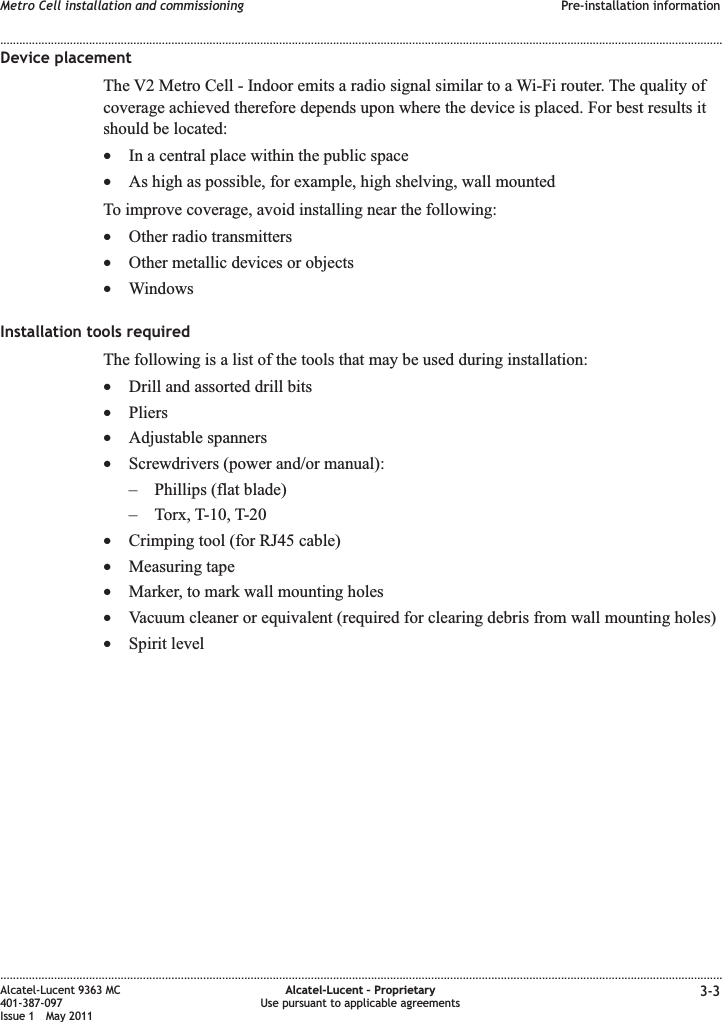 Device placementThe V2 Metro Cell - Indoor emits a radio signal similar to a Wi-Fi router. The quality ofcoverage achieved therefore depends upon where the device is placed. For best results itshould be located:•In a central place within the public space•As high as possible, for example, high shelving, wall mountedTo improve coverage, avoid installing near the following:•Other radio transmitters•Other metallic devices or objects•WindowsInstallation tools requiredThe following is a list of the tools that may be used during installation:•Drill and assorted drill bits•Pliers•Adjustable spanners•Screwdrivers (power and/or manual):– Phillips (flat blade)– Torx, T-10, T-20•Crimping tool (for RJ45 cable)•Measuring tape•Marker, to mark wall mounting holes•Vacuum cleaner or equivalent (required for clearing debris from wall mounting holes)•Spirit levelMetro Cell installation and commissioning Pre-installation information........................................................................................................................................................................................................................................................................................................................................................................................................................................................................Alcatel-Lucent 9363 MC401-387-097Issue 1 May 2011Alcatel-Lucent – ProprietaryUse pursuant to applicable agreements 3-3