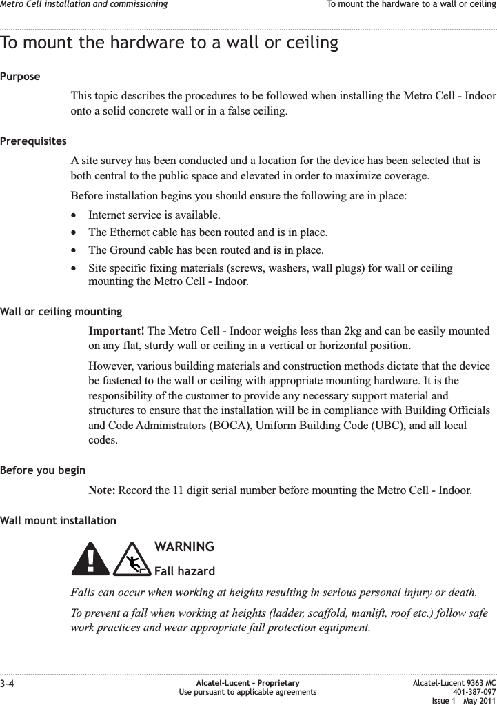 To mount the hardware to a wall or ceilingPurposeThis topic describes the procedures to be followed when installing the Metro Cell - Indooronto a solid concrete wall or in a false ceiling.PrerequisitesA site survey has been conducted and a location for the device has been selected that isboth central to the public space and elevated in order to maximize coverage.Before installation begins you should ensure the following are in place:•Internet service is available.•The Ethernet cable has been routed and is in place.•The Ground cable has been routed and is in place.•Site specific fixing materials (screws, washers, wall plugs) for wall or ceilingmounting the Metro Cell - Indoor.Wall or ceiling mountingImportant! The Metro Cell - Indoor weighs less than 2kg and can be easily mountedon any flat, sturdy wall or ceiling in a vertical or horizontal position.However, various building materials and construction methods dictate that the devicebe fastened to the wall or ceiling with appropriate mounting hardware. It is theresponsibility of the customer to provide any necessary support material andstructures to ensure that the installation will be in compliance with Building Officialsand Code Administrators (BOCA), Uniform Building Code (UBC), and all localcodes.Before you beginNote: Record the 11 digit serial number before mounting the Metro Cell - Indoor.Wall mount installationWARNINGFall hazardFalls can occur when working at heights resulting in serious personal injury or death.To prevent a fall when working at heights (ladder, scaffold, manlift, roof etc.) follow safework practices and wear appropriate fall protection equipment.Metro Cell installation and commissioning To mount the hardware to a wall or ceiling........................................................................................................................................................................................................................................................................................................................................................................................................................................................................3-4 Alcatel-Lucent – ProprietaryUse pursuant to applicable agreementsAlcatel-Lucent 9363 MC401-387-097Issue 1 May 2011