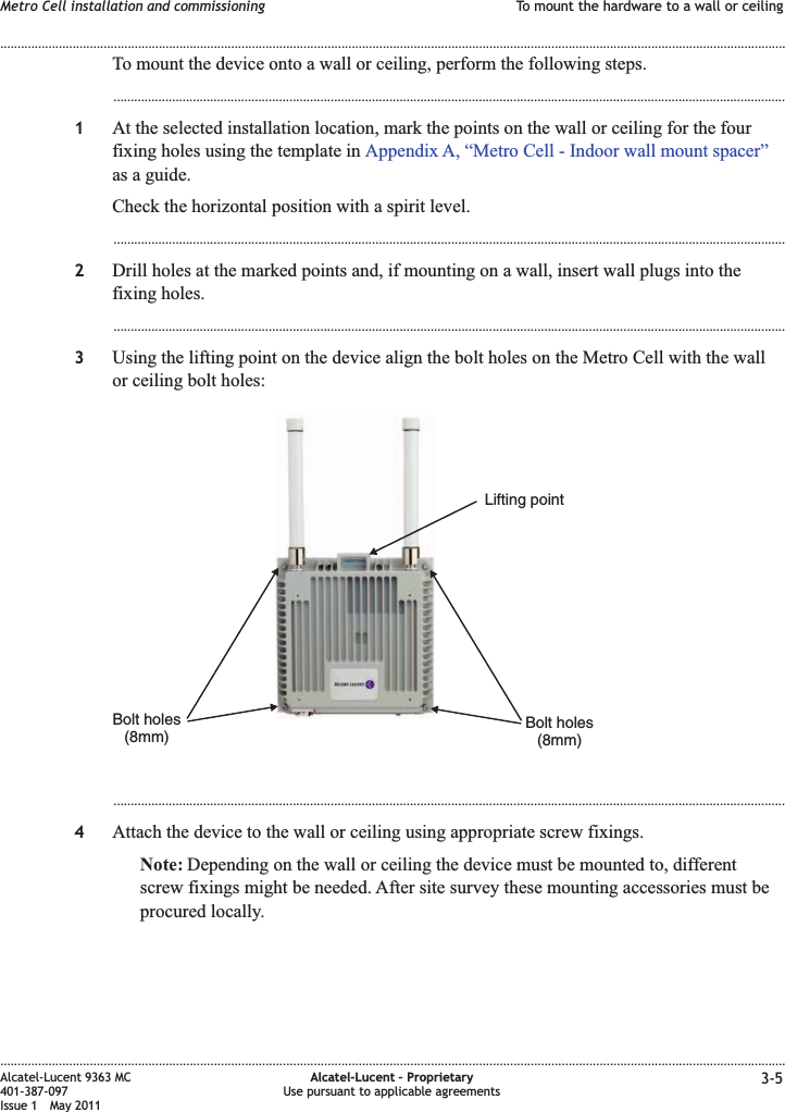 To mount the device onto a wall or ceiling, perform the following steps....................................................................................................................................................................................................1At the selected installation location, mark the points on the wall or ceiling for the fourfixing holes using the template in Appendix A, “Metro Cell - Indoor wall mount spacer”as a guide.Check the horizontal position with a spirit level....................................................................................................................................................................................................2Drill holes at the marked points and, if mounting on a wall, insert wall plugs into thefixing holes....................................................................................................................................................................................................3Using the lifting point on the device align the bolt holes on the Metro Cell with the wallor ceiling bolt holes:...................................................................................................................................................................................................4Attach the device to the wall or ceiling using appropriate screw fixings.Note: Depending on the wall or ceiling the device must be mounted to, differentscrew fixings might be needed. After site survey these mounting accessories must beprocured locally.Bolt holes(8mm)Bolt holes(8mm)Lifting pointMetro Cell installation and commissioning To mount the hardware to a wall or ceiling........................................................................................................................................................................................................................................................................................................................................................................................................................................................................Alcatel-Lucent 9363 MC401-387-097Issue 1 May 2011Alcatel-Lucent – ProprietaryUse pursuant to applicable agreements 3-5