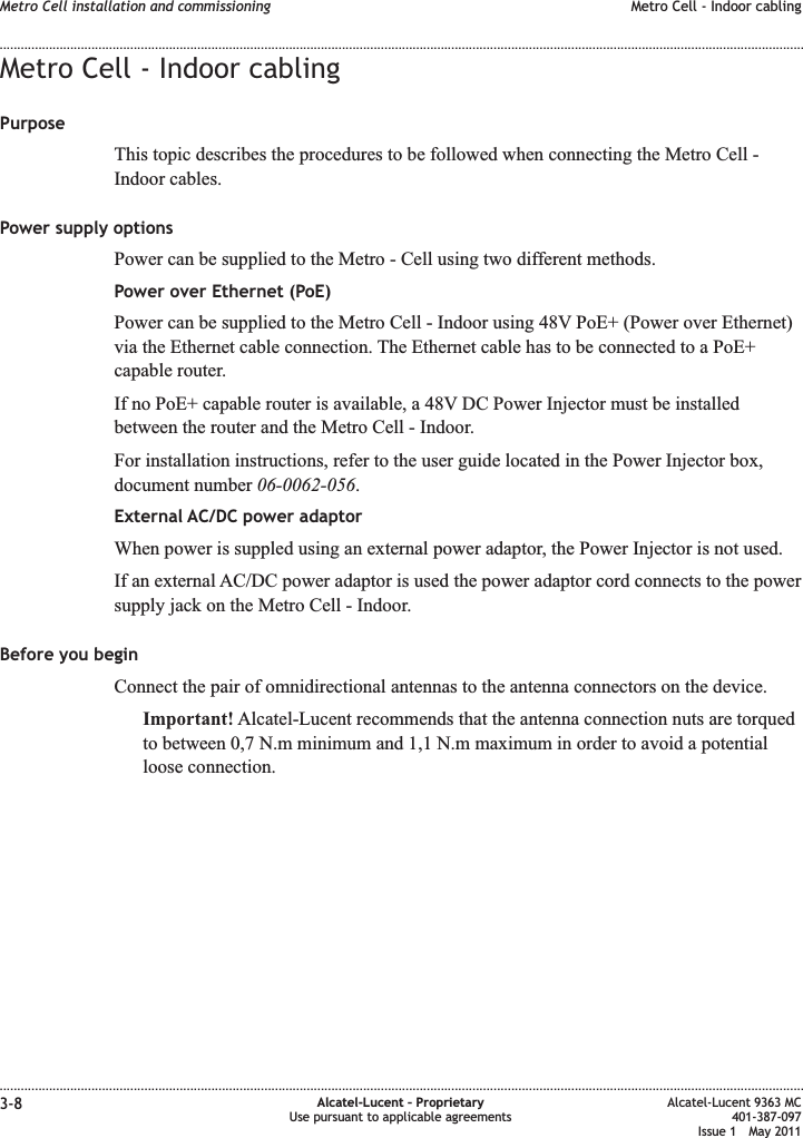 Metro Cell - Indoor cablingPurposeThis topic describes the procedures to be followed when connecting the Metro Cell -Indoor cables.Power supply optionsPower can be supplied to the Metro - Cell using two different methods.Power over Ethernet (PoE)Power can be supplied to the Metro Cell - Indoor using 48V PoE+ (Power over Ethernet)via the Ethernet cable connection. The Ethernet cable has to be connected to a PoE+capable router.If no PoE+ capable router is available, a 48V DC Power Injector must be installedbetween the router and the Metro Cell - Indoor.For installation instructions, refer to the user guide located in the Power Injector box,document number 06-0062-056.External AC/DC power adaptorWhen power is suppled using an external power adaptor, the Power Injector is not used.If an external AC/DC power adaptor is used the power adaptor cord connects to the powersupply jack on the Metro Cell - Indoor.Before you beginConnect the pair of omnidirectional antennas to the antenna connectors on the device.Important! Alcatel-Lucent recommends that the antenna connection nuts are torquedto between 0,7 N.m minimum and 1,1 N.m maximum in order to avoid a potentialloose connection.Metro Cell installation and commissioning Metro Cell - Indoor cabling........................................................................................................................................................................................................................................................................................................................................................................................................................................................................3-8 Alcatel-Lucent – ProprietaryUse pursuant to applicable agreementsAlcatel-Lucent 9363 MC401-387-097Issue 1 May 2011
