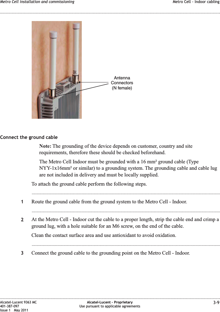 Connect the ground cableNote: The grounding of the device depends on customer, country and siterequirements, therefore these should be checked beforehand.The Metro Cell Indoor must be grounded with a 16 mm² ground cable (TypeNYY-1x16mm² or similar) to a grounding system. The grounding cable and cable lugare not included in delivery and must be locally supplied.To attach the ground cable perform the following steps....................................................................................................................................................................................................1Route the ground cable from the ground system to the Metro Cell - Indoor....................................................................................................................................................................................................2At the Metro Cell - Indoor cut the cable to a proper length, strip the cable end and crimp aground lug, with a hole suitable for an M6 screw, on the end of the cable.Clean the contact surface area and use antioxidant to avoid oxidation....................................................................................................................................................................................................3Connect the ground cable to the grounding point on the Metro Cell - Indoor.AntennaConnectors(N female)Metro Cell installation and commissioning Metro Cell - Indoor cabling........................................................................................................................................................................................................................................................................................................................................................................................................................................................................Alcatel-Lucent 9363 MC401-387-097Issue 1 May 2011Alcatel-Lucent – ProprietaryUse pursuant to applicable agreements 3-9