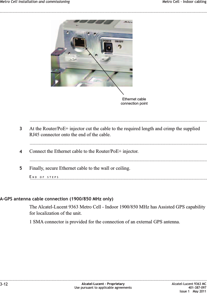 ...................................................................................................................................................................................................3At the Router/PoE+ injector cut the cable to the required length and crimp the suppliedRJ45 connector onto the end of the cable....................................................................................................................................................................................................4Connect the Ethernet cable to the Router/PoE+ injector....................................................................................................................................................................................................5Finally, secure Ethernet cable to the wall or ceiling.A-GPS antenna cable connection (1900/850 MHz only)The Alcatel-Lucent 9363 Metro Cell - Indoor 1900/850 MHz has Assisted GPS capabilityfor localization of the unit.1 SMA connector is provided for the connection of an external GPS antenna.Ethernet cableconnection pointMetro Cell installation and commissioning Metro Cell - Indoor cabling........................................................................................................................................................................................................................................................................................................................................................................................................................................................................3-12 Alcatel-Lucent – ProprietaryUse pursuant to applicable agreementsAlcatel-Lucent 9363 MC401-387-097Issue 1 May 2011END OF STEPS...................................................................................................................................................................................................