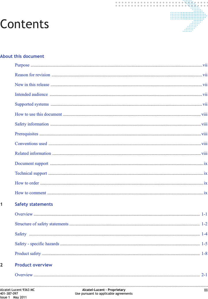 ContentsAbout this documentPurpose ............................................................................................................................................................................................ viiviiReason for revision ..................................................................................................................................................................... viiviiNew in this release ...................................................................................................................................................................... viiviiIntended audience ....................................................................................................................................................................... viiviiSupported systems ...................................................................................................................................................................... viiviiHow to use this document ....................................................................................................................................................... viiiviiiSafety information ..................................................................................................................................................................... viiiviiiPrerequisites ................................................................................................................................................................................. viiiviiiConventions used ....................................................................................................................................................................... viiiviiiRelated information ................................................................................................................................................................... viiiviiiDocument support ........................................................................................................................................................................ ixixTechnical support .......................................................................................................................................................................... ixixHow to order ................................................................................................................................................................................... ixixHow to comment ........................................................................................................................................................................... ixix1Safety statementsOverview ...................................................................................................................................................................................... 1-11-1Structure of safety statements ............................................................................................................................................... 1-21-2Safety ........................................................................................................................................................................................... 1-41-4Safety - specific hazards ......................................................................................................................................................... 1-51-5Product safety ............................................................................................................................................................................. 1-81-82Product overviewOverview ...................................................................................................................................................................................... 2-12-1....................................................................................................................................................................................................................................Alcatel-Lucent 9363 MC401-387-097Issue 1 May 2011Alcatel-Lucent – ProprietaryUse pursuant to applicable agreements iii