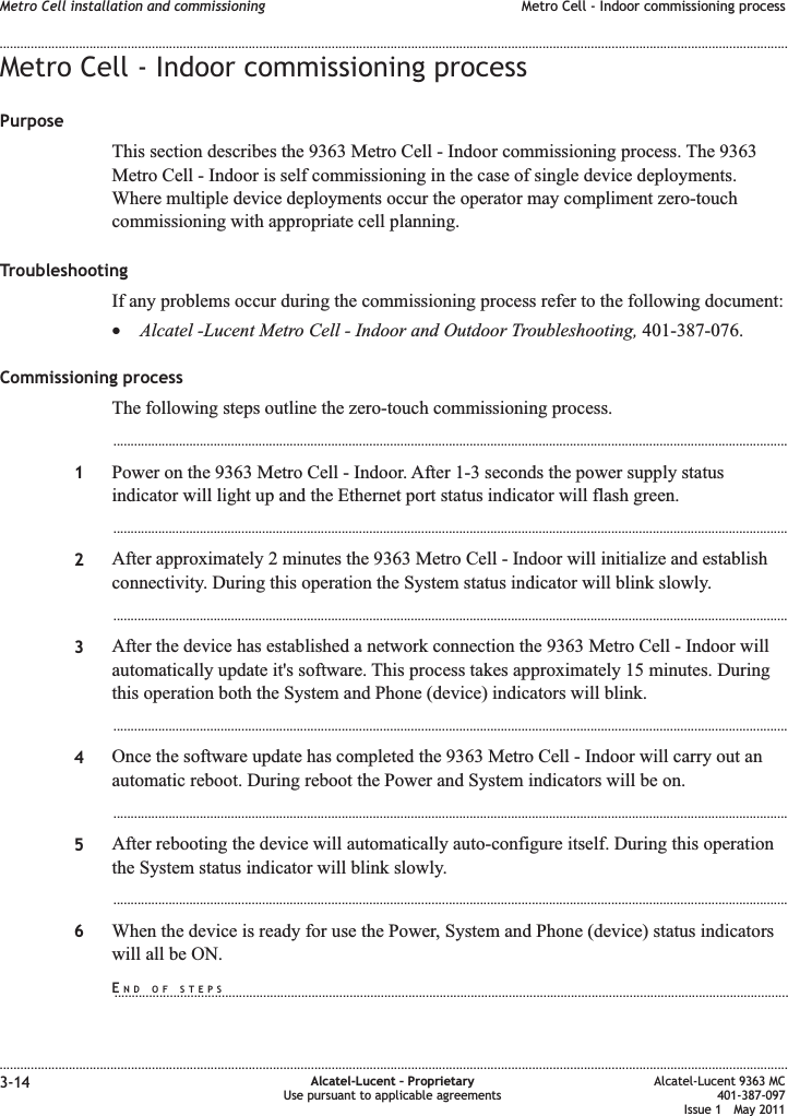 Metro Cell - Indoor commissioning processPurposeThis section describes the 9363 Metro Cell - Indoor commissioning process. The 9363Metro Cell - Indoor is self commissioning in the case of single device deployments.Where multiple device deployments occur the operator may compliment zero-touchcommissioning with appropriate cell planning.TroubleshootingIf any problems occur during the commissioning process refer to the following document:•Alcatel -Lucent Metro Cell - Indoor and Outdoor Troubleshooting, 401-387-076.Commissioning processThe following steps outline the zero-touch commissioning process....................................................................................................................................................................................................1Power on the 9363 Metro Cell - Indoor. After 1-3 seconds the power supply statusindicator will light up and the Ethernet port status indicator will flash green....................................................................................................................................................................................................2After approximately 2 minutes the 9363 Metro Cell - Indoor will initialize and establishconnectivity. During this operation the System status indicator will blink slowly....................................................................................................................................................................................................3After the device has established a network connection the 9363 Metro Cell - Indoor willautomatically update it&apos;s software. This process takes approximately 15 minutes. Duringthis operation both the System and Phone (device) indicators will blink....................................................................................................................................................................................................4Once the software update has completed the 9363 Metro Cell - Indoor will carry out anautomatic reboot. During reboot the Power and System indicators will be on....................................................................................................................................................................................................5After rebooting the device will automatically auto-configure itself. During this operationthe System status indicator will blink slowly....................................................................................................................................................................................................6When the device is ready for use the Power, System and Phone (device) status indicatorswill all be ON.Metro Cell installation and commissioning Metro Cell - Indoor commissioning process........................................................................................................................................................................................................................................................................................................................................................................................................................................................................3-14 Alcatel-Lucent – ProprietaryUse pursuant to applicable agreementsAlcatel-Lucent 9363 MC401-387-097Issue 1 May 2011END OF STEPS...................................................................................................................................................................................................