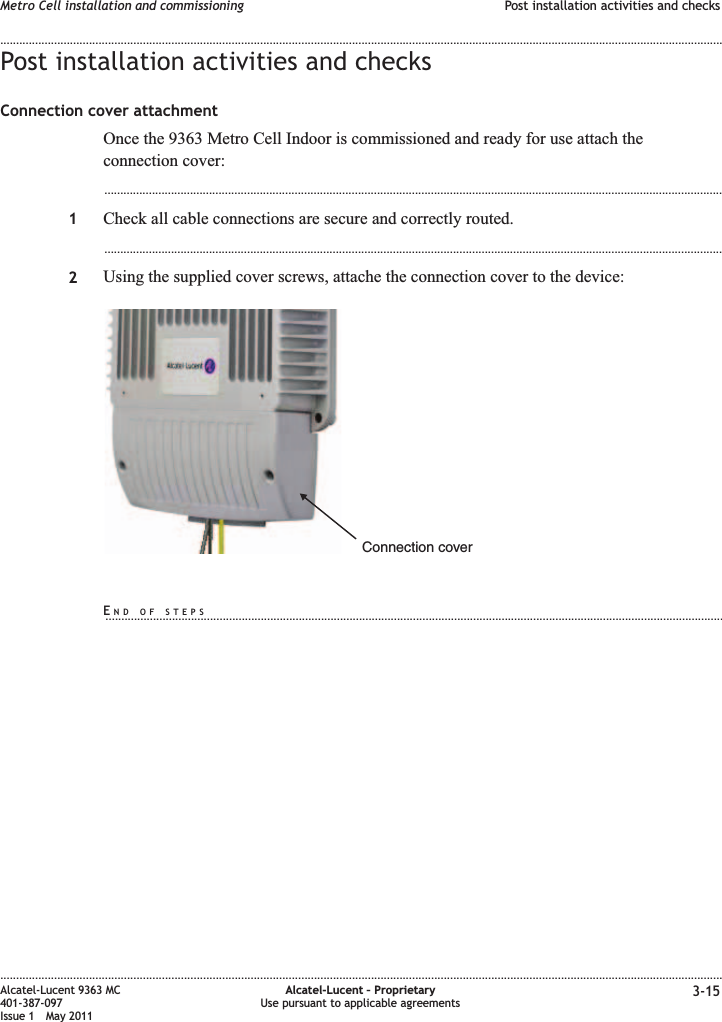 Post installation activities and checksConnection cover attachmentOnce the 9363 Metro Cell Indoor is commissioned and ready for use attach theconnection cover:...................................................................................................................................................................................................1Check all cable connections are secure and correctly routed....................................................................................................................................................................................................2Using the supplied cover screws, attache the connection cover to the device:Connection coverMetro Cell installation and commissioning Post installation activities and checks........................................................................................................................................................................................................................................................................................................................................................................................................................................................................Alcatel-Lucent 9363 MC401-387-097Issue 1 May 2011Alcatel-Lucent – ProprietaryUse pursuant to applicable agreements 3-15END OF STEPS...................................................................................................................................................................................................