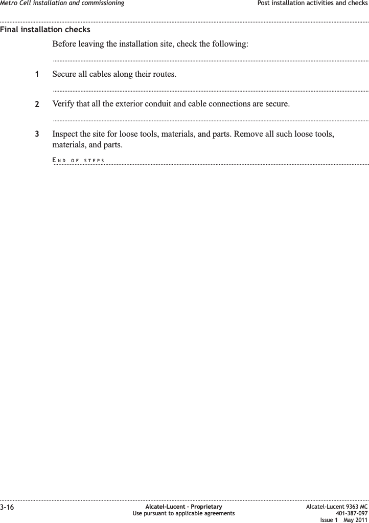 Final installation checksBefore leaving the installation site, check the following:...................................................................................................................................................................................................1Secure all cables along their routes....................................................................................................................................................................................................2Verify that all the exterior conduit and cable connections are secure....................................................................................................................................................................................................3Inspect the site for loose tools, materials, and parts. Remove all such loose tools,materials, and parts.Metro Cell installation and commissioning Post installation activities and checks........................................................................................................................................................................................................................................................................................................................................................................................................................................................................3-16 Alcatel-Lucent – ProprietaryUse pursuant to applicable agreementsAlcatel-Lucent 9363 MC401-387-097Issue 1 May 2011END OF STEPS...................................................................................................................................................................................................