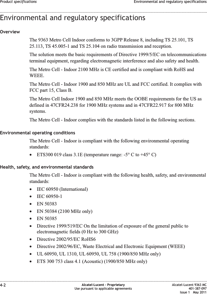 Environmental and regulatory specificationsOverviewThe 9363 Metro Cell Indoor conforms to 3GPP Release 8, including TS 25.101, TS25.113, TS 45.005-1 and TS 25.104 on radio transmission and reception.The solution meets the basic requirements of Directive 1999/5/EC on telecommunicationsterminal equipment, regarding electromagnetic interference and also safety and health.The Metro Cell - Indoor 2100 MHz is CE certified and is compliant with RoHS andWEEE.The Metro Cell - Indoor 1900 and 850 MHz are UL and FCC certified. It complies withFCC part 15, Class B.The Metro Cell Indoor 1900 and 850 MHz meets the OOBE requirements for the US asdefined in 47CFR24.238 for 1900 MHz systems and in 47CFR22.917 for 800 MHzsystems.The Metro Cell - Indoor complies with the standards listed in the following sections.Environmental operating conditionsThe Metro Cell - Indoor is compliant with the following environmental operatingstandards:•ETS300 019 class 3.1E (temperature range: -5° C to +45° C)Health, safety, and environmental standardsThe Metro Cell - Indoor is compliant with the following health, safety, and environmentalstandards:•IEC 60950 (International)•IEC 60950-1•EN 50383•EN 50384 (2100 MHz only)•EN 50385•Directive 1999/519/EC On the limitation of exposure of the general public toelectromagnetic fields (0 Hz to 300 GHz)•Directive 2002/95/EC RoHS6•Directive 2002/96/EC, Waste Electrical and Electronic Equipment (WEEE)•UL 60950, UL 1310, UL 60950, UL 758 (1900/850 MHz only)•ETS 300 753 class 4.1 (Acoustic) (1900/850 MHz only)Product specifications Environmental and regulatory specifications........................................................................................................................................................................................................................................................................................................................................................................................................................................................................4-2 Alcatel-Lucent – ProprietaryUse pursuant to applicable agreementsAlcatel-Lucent 9363 MC401-387-097Issue 1 May 2011