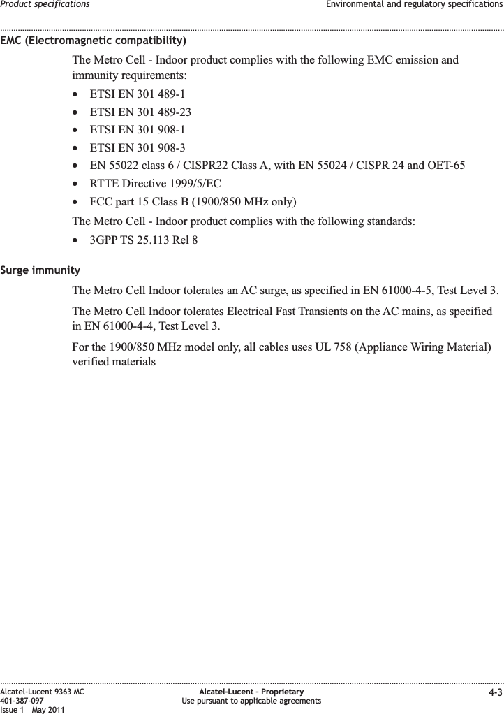 EMC (Electromagnetic compatibility)The Metro Cell - Indoor product complies with the following EMC emission andimmunity requirements:•ETSI EN 301 489-1•ETSI EN 301 489-23•ETSI EN 301 908-1•ETSI EN 301 908-3•EN 55022 class 6 / CISPR22 Class A, with EN 55024 / CISPR 24 and OET-65•RTTE Directive 1999/5/EC•FCC part 15 Class B (1900/850 MHz only)The Metro Cell - Indoor product complies with the following standards:•3GPP TS 25.113 Rel 8Surge immunityThe Metro Cell Indoor tolerates an AC surge, as specified in EN 61000-4-5, Test Level 3.The Metro Cell Indoor tolerates Electrical Fast Transients on the AC mains, as specifiedin EN 61000-4-4, Test Level 3.For the 1900/850 MHz model only, all cables uses UL 758 (Appliance Wiring Material)verified materialsProduct specifications Environmental and regulatory specifications........................................................................................................................................................................................................................................................................................................................................................................................................................................................................Alcatel-Lucent 9363 MC401-387-097Issue 1 May 2011Alcatel-Lucent – ProprietaryUse pursuant to applicable agreements 4-3