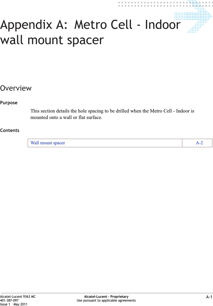 Appendix A: Metro Cell - Indoorwall mount spacerOverviewPurposeThis section details the hole spacing to be drilled when the Metro Cell - Indoor ismounted onto a wall or flat surface.ContentsWall mount spacer A-2...................................................................................................................................................................................................................................Alcatel-Lucent 9363 MC401-387-097Issue 1 May 2011Alcatel-Lucent – ProprietaryUse pursuant to applicable agreements A-1