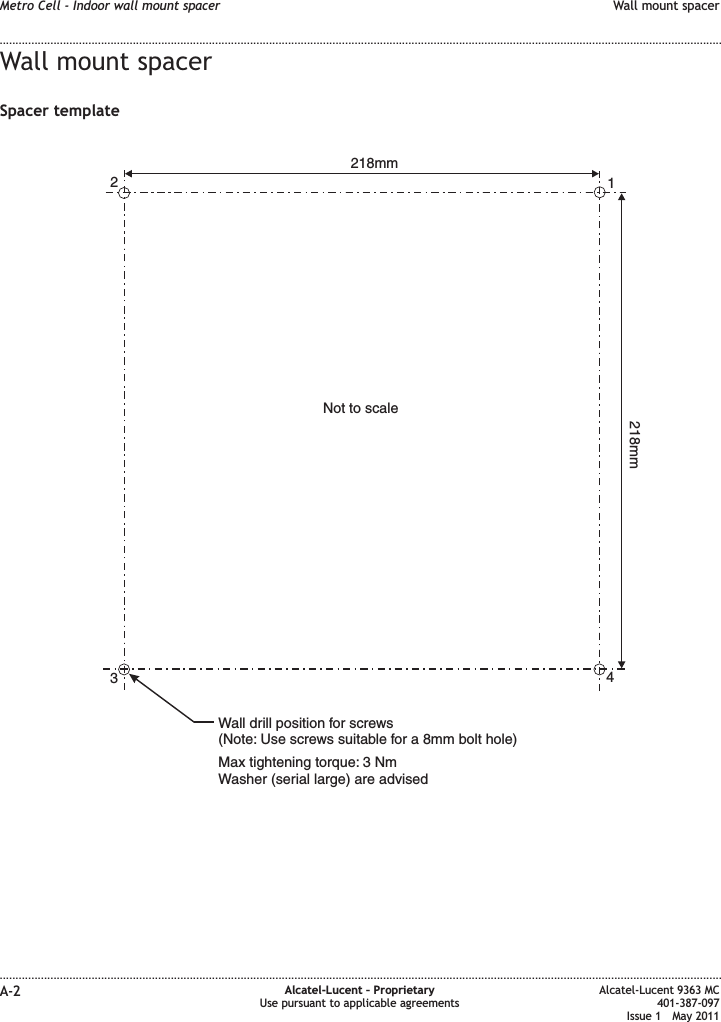 Wall mount spacerSpacer template1234218mm218mmNot to scaleWall drill position for screws(Note: Use screws suitable for a 8mm bolt hole)Max tightening torque: 3 NmWasher (serial large) are advisedMetro Cell - Indoor wall mount spacer Wall mount spacer........................................................................................................................................................................................................................................................................................................................................................................................................................................................................A-2 Alcatel-Lucent – ProprietaryUse pursuant to applicable agreementsAlcatel-Lucent 9363 MC401-387-097Issue 1 May 2011