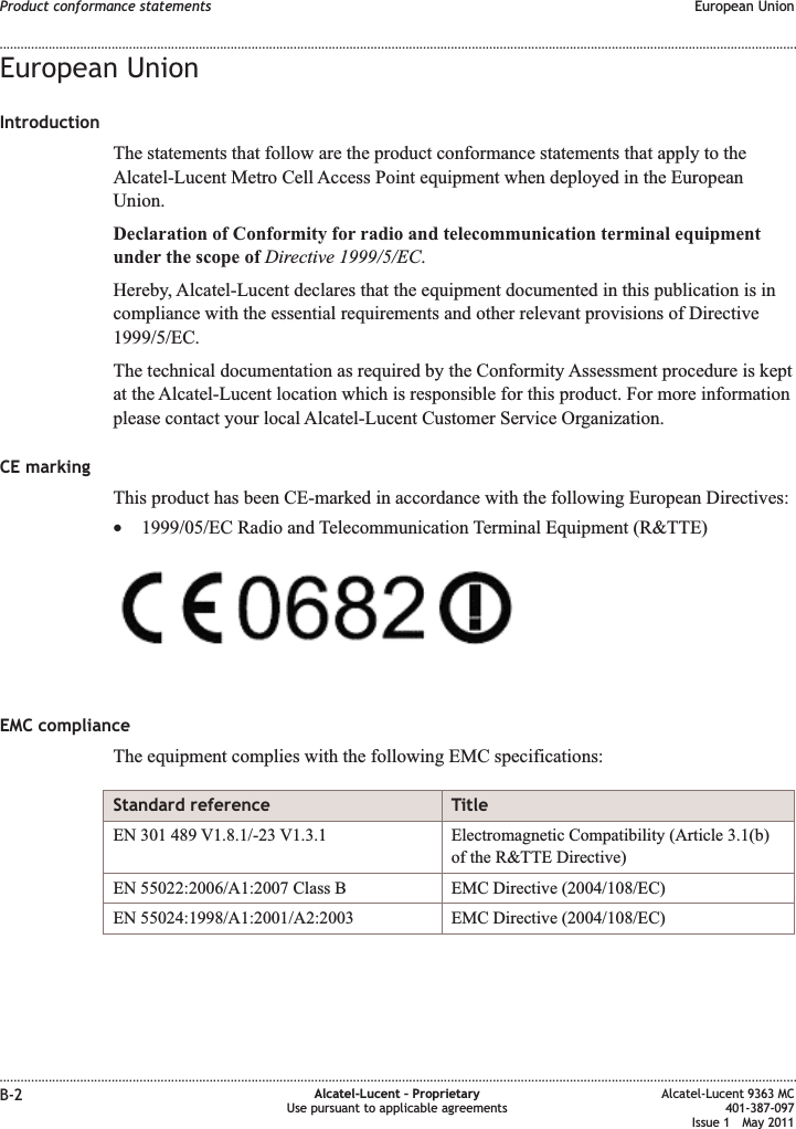 European UnionIntroductionThe statements that follow are the product conformance statements that apply to theAlcatel-Lucent Metro Cell Access Point equipment when deployed in the EuropeanUnion.Declaration of Conformity for radio and telecommunication terminal equipmentunder the scope of Directive 1999/5/EC.Hereby, Alcatel-Lucent declares that the equipment documented in this publication is incompliance with the essential requirements and other relevant provisions of Directive1999/5/EC.The technical documentation as required by the Conformity Assessment procedure is keptat the Alcatel-Lucent location which is responsible for this product. For more informationplease contact your local Alcatel-Lucent Customer Service Organization.CE markingThis product has been CE-marked in accordance with the following European Directives:•1999/05/EC Radio and Telecommunication Terminal Equipment (R&amp;TTE)EMC complianceThe equipment complies with the following EMC specifications:Standard reference TitleEN 301 489 V1.8.1/-23 V1.3.1 Electromagnetic Compatibility (Article 3.1(b)of the R&amp;TTE Directive)EN 55022:2006/A1:2007 Class B EMC Directive (2004/108/EC)EN 55024:1998/A1:2001/A2:2003 EMC Directive (2004/108/EC)Product conformance statements European Union........................................................................................................................................................................................................................................................................................................................................................................................................................................................................B-2 Alcatel-Lucent – ProprietaryUse pursuant to applicable agreementsAlcatel-Lucent 9363 MC401-387-097Issue 1 May 2011