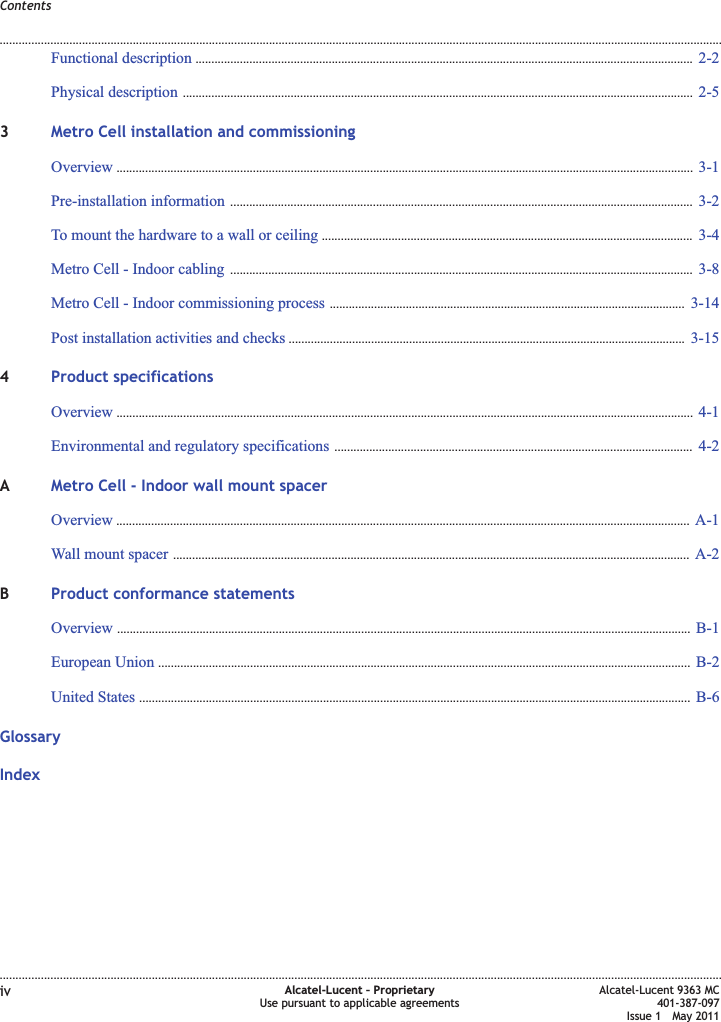 Functional description ............................................................................................................................................................. 2-22-2Physical description ................................................................................................................................................................. 2-52-53Metro Cell installation and commissioningOverview ...................................................................................................................................................................................... 3-13-1Pre-installation information .................................................................................................................................................. 3-23-2To mount the hardware to a wall or ceiling ..................................................................................................................... 3-43-4Metro Cell - Indoor cabling .................................................................................................................................................. 3-83-8Metro Cell - Indoor commissioning process ................................................................................................................ 3-143-14Post installation activities and checks ............................................................................................................................. 3-153-154Product specificationsOverview ...................................................................................................................................................................................... 4-14-1Environmental and regulatory specifications ................................................................................................................. 4-24-2AMetro Cell - Indoor wall mount spacerOverview ..................................................................................................................................................................................... A-1A-1Wall mount spacer ................................................................................................................................................................... A-2A-2BProduct conformance statementsOverview ..................................................................................................................................................................................... B-1B-1European Union ........................................................................................................................................................................ B-2B-2United States .............................................................................................................................................................................. B-6B-6GlossaryIndexContents........................................................................................................................................................................................................................................................................................................................................................................................................................................................................iv Alcatel-Lucent – ProprietaryUse pursuant to applicable agreementsAlcatel-Lucent 9363 MC401-387-097Issue 1 May 2011