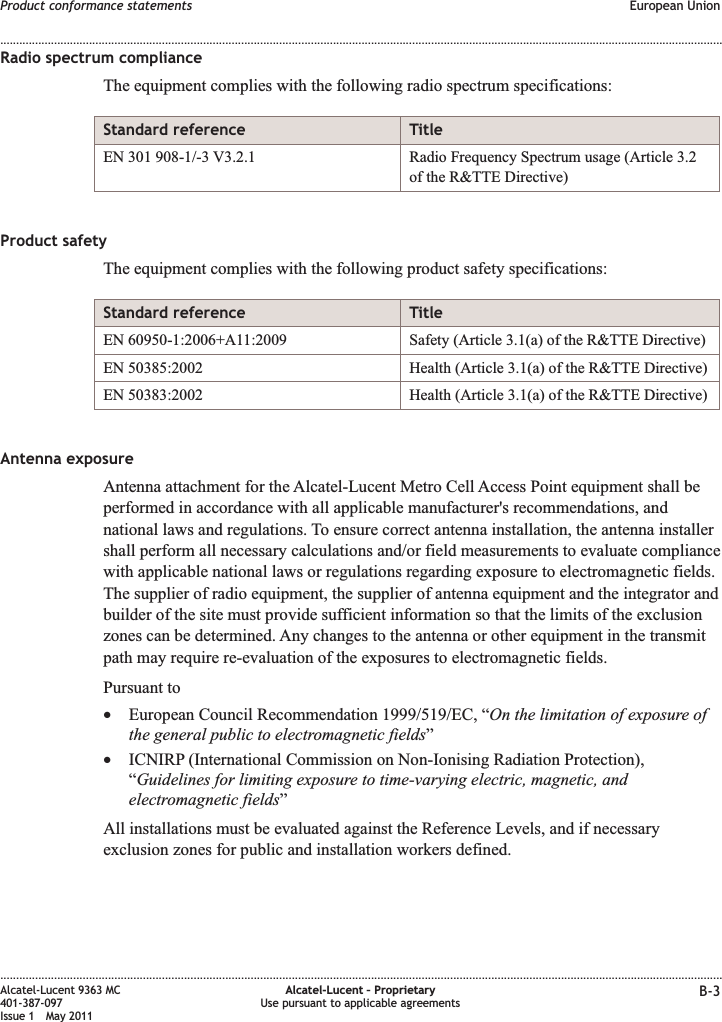 Radio spectrum complianceThe equipment complies with the following radio spectrum specifications:Standard reference TitleEN 301 908-1/-3 V3.2.1 Radio Frequency Spectrum usage (Article 3.2of the R&amp;TTE Directive)Product safetyThe equipment complies with the following product safety specifications:Standard reference TitleEN 60950-1:2006+A11:2009 Safety (Article 3.1(a) of the R&amp;TTE Directive)EN 50385:2002 Health (Article 3.1(a) of the R&amp;TTE Directive)EN 50383:2002 Health (Article 3.1(a) of the R&amp;TTE Directive)Antenna exposureAntenna attachment for the Alcatel-Lucent Metro Cell Access Point equipment shall beperformed in accordance with all applicable manufacturer&apos;s recommendations, andnational laws and regulations. To ensure correct antenna installation, the antenna installershall perform all necessary calculations and/or field measurements to evaluate compliancewith applicable national laws or regulations regarding exposure to electromagnetic fields.The supplier of radio equipment, the supplier of antenna equipment and the integrator andbuilder of the site must provide sufficient information so that the limits of the exclusionzones can be determined. Any changes to the antenna or other equipment in the transmitpath may require re-evaluation of the exposures to electromagnetic fields.Pursuant to•European Council Recommendation 1999/519/EC, “On the limitation of exposure ofthe general public to electromagnetic fields”•ICNIRP (International Commission on Non-Ionising Radiation Protection),“Guidelines for limiting exposure to time-varying electric, magnetic, andelectromagnetic fields”All installations must be evaluated against the Reference Levels, and if necessaryexclusion zones for public and installation workers defined.Product conformance statements European Union........................................................................................................................................................................................................................................................................................................................................................................................................................................................................Alcatel-Lucent 9363 MC401-387-097Issue 1 May 2011Alcatel-Lucent – ProprietaryUse pursuant to applicable agreements B-3