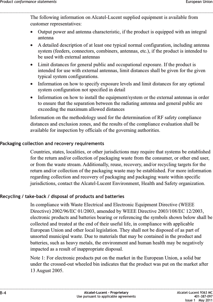 The following information on Alcatel-Lucent supplied equipment is available fromcustomer representatives:•Output power and antenna characteristic, if the product is equipped with an integralantenna•A detailed description of at least one typical normal configuration, including antennasystem (feeders, connectors, combiners, antennas, etc.), if the product is intended tobe used with external antennas•Limit distances for general public and occupational exposure. If the product isintended for use with external antennas, limit distances shall be given for the giventypical system configurations.•Information on how to specify exposure levels and limit distances for any optionalsystem configuration not specified in detail•Information on how to install the equipment/system or the external antennas in orderto ensure that the separation between the radiating antenna and general public areexceeding the maximum allowed distancesInformation on the methodology used for the determination of RF safety compliancedistances and exclusion zones, and the results of the compliance evaluation shall beavailable for inspection by officials of the governing authorities.Packaging collection and recovery requirementsCountries, states, localities, or other jurisdictions may require that systems be establishedfor the return and/or collection of packaging waste from the consumer, or other end user,or from the waste stream. Additionally, reuse, recovery, and/or recycling targets for thereturn and/or collection of the packaging waste may be established. For more informationregarding collection and recovery of packaging and packaging waste within specificjurisdictions, contact the Alcatel-Lucent Environment, Health and Safety organization.Recycling / take-back / disposal of products and batteriesIn compliance with Waste Electrical and Electronic Equipment Directive (WEEEDirective) 2002/96/EC 01/2003, amended by WEEE Directive 2003/108/EC 12/2003,electronic products and batteries bearing or referencing the symbols shown below shall becollected and treated at the end of their useful life, in compliance with applicableEuropean Union and other local legislation. They shall not be disposed of as part ofunsorted municipal waste. Due to materials that may be contained in the product andbatteries, such as heavy metals, the environment and human health may be negativelyimpacted as a result of inappropriate disposal.Note 1: For electronic products put on the market in the European Union, a solid barunder the crossed-out wheeled bin indicates that the product was put on the market after13 August 2005.Product conformance statements European Union........................................................................................................................................................................................................................................................................................................................................................................................................................................................................B-4 Alcatel-Lucent – ProprietaryUse pursuant to applicable agreementsAlcatel-Lucent 9363 MC401-387-097Issue 1 May 2011