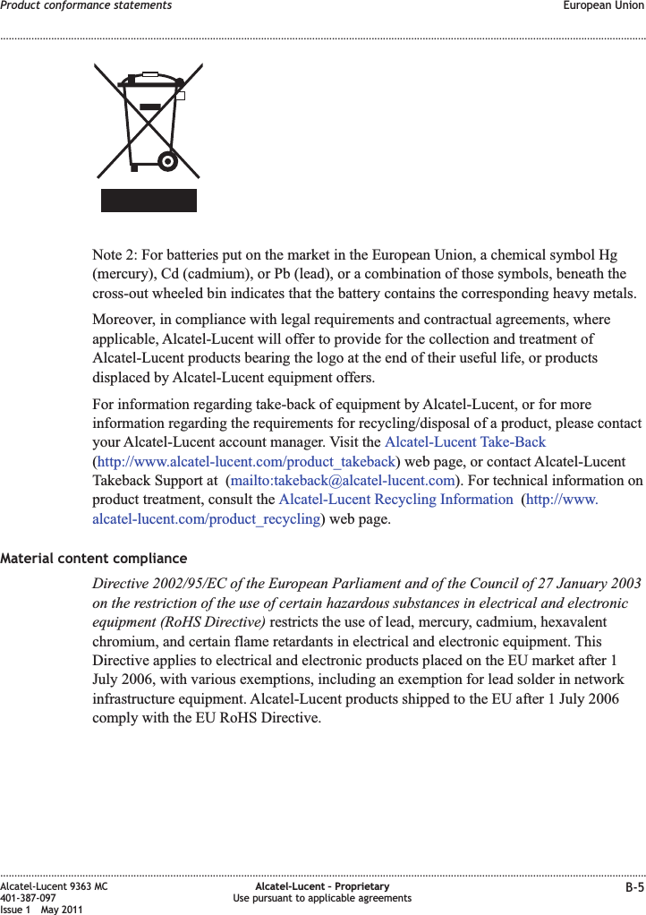 Note 2: For batteries put on the market in the European Union, a chemical symbol Hg(mercury), Cd (cadmium), or Pb (lead), or a combination of those symbols, beneath thecross-out wheeled bin indicates that the battery contains the corresponding heavy metals.Moreover, in compliance with legal requirements and contractual agreements, whereapplicable, Alcatel-Lucent will offer to provide for the collection and treatment ofAlcatel-Lucent products bearing the logo at the end of their useful life, or productsdisplaced by Alcatel-Lucent equipment offers.For information regarding take-back of equipment by Alcatel-Lucent, or for moreinformation regarding the requirements for recycling/disposal of a product, please contactyour Alcatel-Lucent account manager. Visit the Alcatel-Lucent Take-Back(http://www.alcatel-lucent.com/product_takeback) web page, or contact Alcatel-LucentTakeback Support at (mailto:takeback@alcatel-lucent.com). For technical information onproduct treatment, consult the Alcatel-Lucent Recycling Information (http://www.alcatel-lucent.com/product_recycling) web page.Material content complianceDirective 2002/95/EC of the European Parliament and of the Council of 27 January 2003on the restriction of the use of certain hazardous substances in electrical and electronicequipment (RoHS Directive) restricts the use of lead, mercury, cadmium, hexavalentchromium, and certain flame retardants in electrical and electronic equipment. ThisDirective applies to electrical and electronic products placed on the EU market after 1July 2006, with various exemptions, including an exemption for lead solder in networkinfrastructure equipment. Alcatel-Lucent products shipped to the EU after 1 July 2006comply with the EU RoHS Directive.Product conformance statements European Union........................................................................................................................................................................................................................................................................................................................................................................................................................................................................Alcatel-Lucent 9363 MC401-387-097Issue 1 May 2011Alcatel-Lucent – ProprietaryUse pursuant to applicable agreements B-5