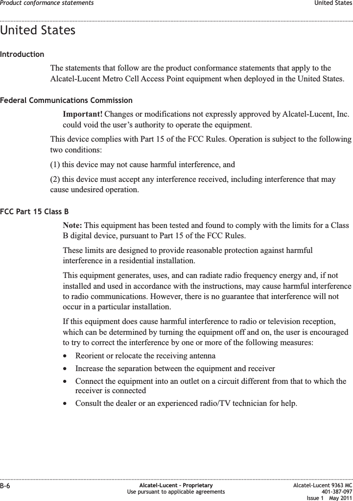 United StatesIntroductionThe statements that follow are the product conformance statements that apply to theAlcatel-Lucent Metro Cell Access Point equipment when deployed in the United States.Federal Communications CommissionImportant! Changes or modifications not expressly approved by Alcatel-Lucent, Inc.could void the user’s authority to operate the equipment.This device complies with Part 15 of the FCC Rules. Operation is subject to the followingtwo conditions:(1) this device may not cause harmful interference, and(2) this device must accept any interference received, including interference that maycause undesired operation.FCC Part 15 Class BNote: This equipment has been tested and found to comply with the limits for a ClassB digital device, pursuant to Part 15 of the FCC Rules.These limits are designed to provide reasonable protection against harmfulinterference in a residential installation.This equipment generates, uses, and can radiate radio frequency energy and, if notinstalled and used in accordance with the instructions, may cause harmful interferenceto radio communications. However, there is no guarantee that interference will notoccur in a particular installation.If this equipment does cause harmful interference to radio or television reception,which can be determined by turning the equipment off and on, the user is encouragedto try to correct the interference by one or more of the following measures:•Reorient or relocate the receiving antenna•Increase the separation between the equipment and receiver•Connect the equipment into an outlet on a circuit different from that to which thereceiver is connected•Consult the dealer or an experienced radio/TV technician for help.Product conformance statements United States........................................................................................................................................................................................................................................................................................................................................................................................................................................................................B-6 Alcatel-Lucent – ProprietaryUse pursuant to applicable agreementsAlcatel-Lucent 9363 MC401-387-097Issue 1 May 2011