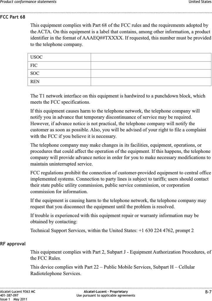 FCC Part 68This equipment complies with Part 68 of the FCC rules and the requirements adopted bythe ACTA. On this equipment is a label that contains, among other information, a productidentifier in the format of AAAEQ##TXXXX. If requested, this number must be providedto the telephone company.USOCFICSOCRENThe T1 network interface on this equipment is hardwired to a punchdown block, whichmeets the FCC specifications.If this equipment causes harm to the telephone network, the telephone company willnotify you in advance that temporary discontinuance of service may be required.However, if advance notice is not practical, the telephone company will notify thecustomer as soon as possible. Also, you will be advised of your right to file a complaintwith the FCC if you believe it is necessary.The telephone company may make changes in its facilities, equipment, operations, orprocedures that could affect the operation of the equipment. If this happens, the telephonecompany will provide advance notice in order for you to make necessary modifications tomaintain uninterrupted service.FCC regulations prohibit the connection of customer-provided equipment to central officeimplemented systems. Connection to party lines is subject to tariffs; users should contacttheir state public utility commission, public service commission, or corporationcommission for information.If the equipment is causing harm to the telephone network, the telephone company mayrequest that you disconnect the equipment until the problem is resolved.If trouble is experienced with this equipment repair or warranty information may beobtained by contacting:Technical Support Services, within the United States: +1 630 224 4762, prompt 2RF approvalThis equipment complies with Part 2, Subpart J - Equipment Authorization Procedures, ofthe FCC Rules.This device complies with Part 22 – Public Mobile Services, Subpart H – CellularRadiotelephone Services.Product conformance statements United States........................................................................................................................................................................................................................................................................................................................................................................................................................................................................Alcatel-Lucent 9363 MC401-387-097Issue 1 May 2011Alcatel-Lucent – ProprietaryUse pursuant to applicable agreements B-7