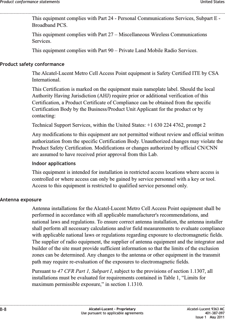 This equipment complies with Part 24 - Personal Communications Services, Subpart E -Broadband PCS.This equipment complies with Part 27 – Miscellaneous Wireless CommunicationsServices.This equipment complies with Part 90 – Private Land Mobile Radio Services.Product safety conformanceThe Alcatel-Lucent Metro Cell Access Point equipment is Safety Certified ITE by CSAInternational.This Certification is marked on the equipment main nameplate label. Should the localAuthority Having Jurisdiction (AHJ) require prior or additional verification of thisCertification, a Product Certificate of Compliance can be obtained from the specificCertification Body by the Business/Product Unit Applicant for the product or bycontacting:Technical Support Services, within the United States: +1 630 224 4762, prompt 2Any modifications to this equipment are not permitted without review and official writtenauthorization from the specific Certification Body. Unauthorized changes may violate theProduct Safety Certification. Modifications or changes authorized by official CN/CNNare assumed to have received prior approval from this Lab.Indoor applicationsThis equipment is intended for installation in restricted access locations where access iscontrolled or where access can only be gained by service personnel with a key or tool.Access to this equipment is restricted to qualified service personnel only.Antenna exposureAntenna installations for the Alcatel-Lucent Metro Cell Access Point equipment shall beperformed in accordance with all applicable manufacturer&apos;s recommendations, andnational laws and regulations. To ensure correct antenna installation, the antenna installershall perform all necessary calculations and/or field measurements to evaluate compliancewith applicable national laws or regulations regarding exposure to electromagnetic fields.The supplier of radio equipment, the supplier of antenna equipment and the integrator andbuilder of the site must provide sufficient information so that the limits of the exclusionzones can be determined. Any changes to the antenna or other equipment in the transmitpath may require re-evaluation of the exposures to electromagnetic fields.Pursuant to 47 CFR Part 1, Subpart I, subject to the provisions of section 1.1307, allinstallations must be evaluated for requirements contained in Table 1, “Limits formaximum permissible exposure,” in section 1.1310.Product conformance statements United States........................................................................................................................................................................................................................................................................................................................................................................................................................................................................B-8 Alcatel-Lucent – ProprietaryUse pursuant to applicable agreementsAlcatel-Lucent 9363 MC401-387-097Issue 1 May 2011