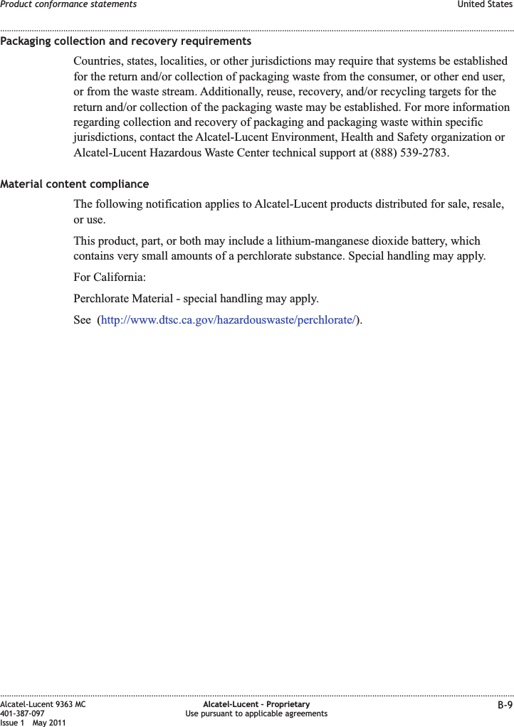 Packaging collection and recovery requirementsCountries, states, localities, or other jurisdictions may require that systems be establishedfor the return and/or collection of packaging waste from the consumer, or other end user,or from the waste stream. Additionally, reuse, recovery, and/or recycling targets for thereturn and/or collection of the packaging waste may be established. For more informationregarding collection and recovery of packaging and packaging waste within specificjurisdictions, contact the Alcatel-Lucent Environment, Health and Safety organization orAlcatel-Lucent Hazardous Waste Center technical support at (888) 539-2783.Material content complianceThe following notification applies to Alcatel-Lucent products distributed for sale, resale,or use.This product, part, or both may include a lithium-manganese dioxide battery, whichcontains very small amounts of a perchlorate substance. Special handling may apply.For California:Perchlorate Material - special handling may apply.See (http://www.dtsc.ca.gov/hazardouswaste/perchlorate/).Product conformance statements United States........................................................................................................................................................................................................................................................................................................................................................................................................................................................................Alcatel-Lucent 9363 MC401-387-097Issue 1 May 2011Alcatel-Lucent – ProprietaryUse pursuant to applicable agreements B-9