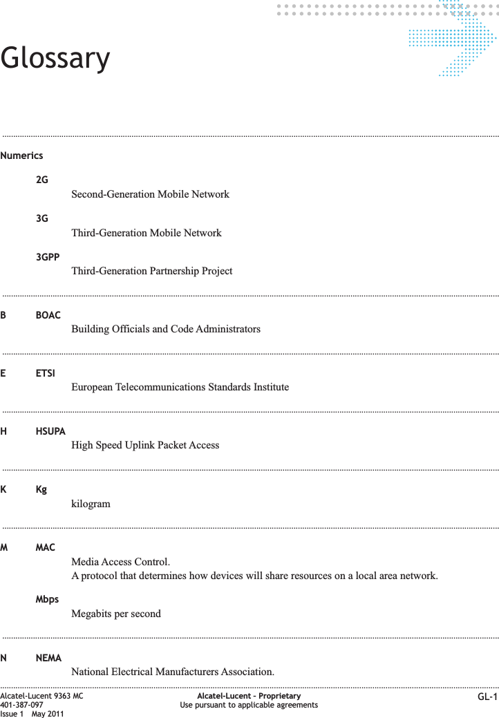 Glossary...................................................................................................................................................................................................................................Numerics2GSecond-Generation Mobile Network3GThird-Generation Mobile Network3GPPThird-Generation Partnership Project...................................................................................................................................................................................................................................B BOACBuilding Officials and Code Administrators...................................................................................................................................................................................................................................E ETSIEuropean Telecommunications Standards Institute...................................................................................................................................................................................................................................H HSUPAHigh Speed Uplink Packet Access...................................................................................................................................................................................................................................KKgkilogram...................................................................................................................................................................................................................................M MACMedia Access Control.A protocol that determines how devices will share resources on a local area network.MbpsMegabits per second...................................................................................................................................................................................................................................N NEMANational Electrical Manufacturers Association.....................................................................................................................................................................................................................................Alcatel-Lucent 9363 MC401-387-097Issue 1 May 2011Alcatel-Lucent – ProprietaryUse pursuant to applicable agreements GL-1