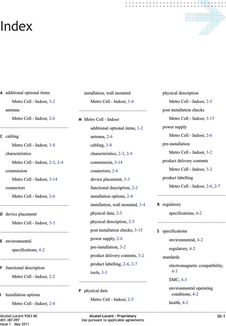 IndexAadditional optional itemsMetro Cell - Indoor, 3-2antennaMetro Cell - Indoor, 2-6.............................................................CcablingMetro Cell - Indoor, 3-8characteristicsMetro Cell - Indoor, 2-3,2-4commissionMetro Cell - Indoor, 3-14connectorsMetro Cell - Indoor, 2-6.............................................................Ddevice placementMetro Cell - Indoor, 3-3.............................................................Eenvironmentalspecifications, 4-2.............................................................Ffunctional descriptionMetro Cell - Indoor, 2-2.............................................................IInstallation optionsMetro Cell - Indoor, 2-4installation, wall mountedMetro Cell - Indoor, 3-4.............................................................MMetro Cell - Indooradditional optional items, 3-2antenna, 2-6cabling, 3-8characteristics, 2-3,2-4commission, 3-14connectors, 2-6device placement, 3-3functional description, 2-2installation options, 2-4installation, wall mounted, 3-4physical data, 2-5physical description, 2-5post installation checks, 3-15power supply, 2-6pre-installation, 3-2product delivery contents, 3-2product labelling, 2-6,2-7tools, 3-3.............................................................Pphysical dataMetro Cell - Indoor, 2-5physical descriptionMetro Cell - Indoor, 2-5post installation checksMetro Cell - Indoor, 3-15power supplyMetro Cell - Indoor, 2-6pre-installationMetro Cell - Indoor, 3-2product delivery contentsMetro Cell - Indoor, 3-2product labellingMetro Cell - Indoor, 2-6,2-7.............................................................Rregulatoryspecifications, 4-2.............................................................Sspecificationsenvironmental, 4-2regulatory, 4-2standardselectromagnetic compatibility,4-3EMC, 4-3environmental operatingconditions, 4-2health, 4-2....................................................................................................................................................................................................................................Alcatel-Lucent 9363 MC401-387-097Issue 1 May 2011Alcatel-Lucent – ProprietaryUse pursuant to applicable agreements IN-1