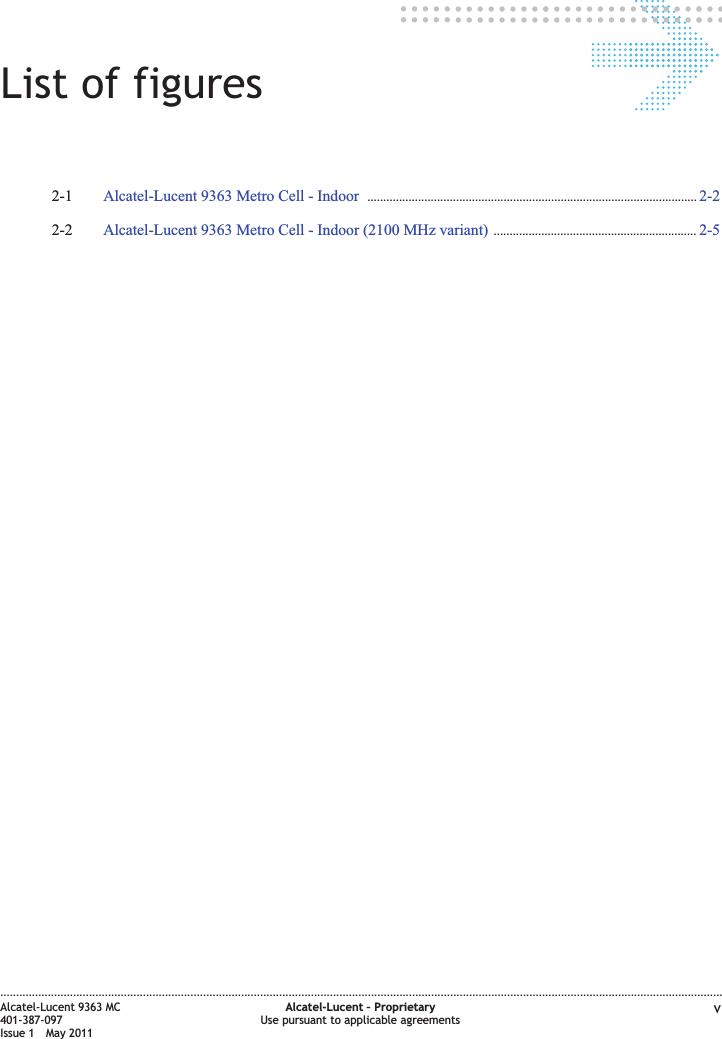 List of figures2-1 Alcatel-Lucent 9363 Metro Cell - Indoor ........................................................................................................ 2-22-22-2 Alcatel-Lucent 9363 Metro Cell - Indoor (2100 MHz variant) ................................................................ 2-52-5....................................................................................................................................................................................................................................Alcatel-Lucent 9363 MC401-387-097Issue 1 May 2011Alcatel-Lucent – ProprietaryUse pursuant to applicable agreements v