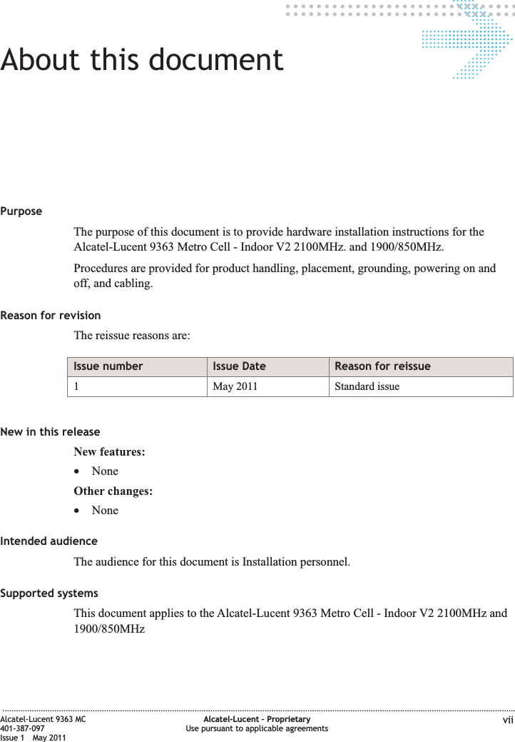 About this documentAbout this documentPurposeThe purpose of this document is to provide hardware installation instructions for theAlcatel-Lucent 9363 Metro Cell - Indoor V2 2100MHz. and 1900/850MHz.Procedures are provided for product handling, placement, grounding, powering on andoff, and cabling.Reason for revisionThe reissue reasons are:Issue number Issue Date Reason for reissue1 May 2011 Standard issueNew in this releaseNew features:•NoneOther changes:•NoneIntended audienceThe audience for this document is Installation personnel.Supported systemsThis document applies to the Alcatel-Lucent 9363 Metro Cell - Indoor V2 2100MHz and1900/850MHz...................................................................................................................................................................................................................................Alcatel-Lucent 9363 MC401-387-097Issue 1 May 2011Alcatel-Lucent – ProprietaryUse pursuant to applicable agreements vii