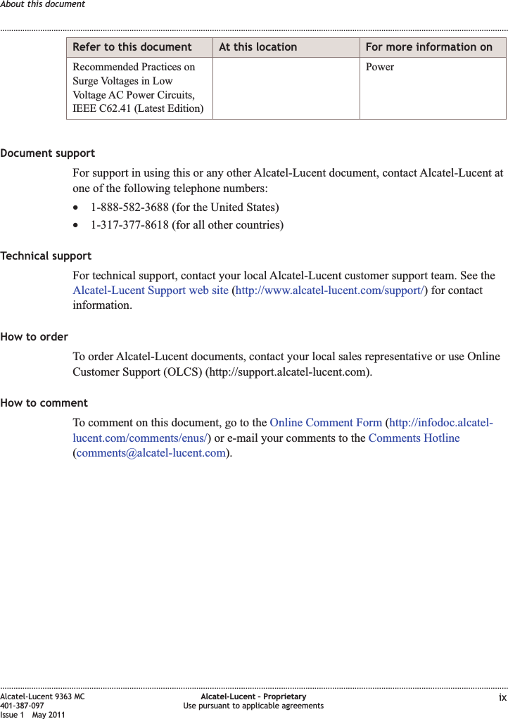 Refer to this document At this location For more information onRecommended Practices onSurge Voltages in LowVoltage AC Power Circuits,IEEE C62.41 (Latest Edition)PowerDocument supportFor support in using this or any other Alcatel-Lucent document, contact Alcatel-Lucent atone of the following telephone numbers:•1-888-582-3688 (for the United States)•1-317-377-8618 (for all other countries)Technical supportFor technical support, contact your local Alcatel-Lucent customer support team. See theAlcatel-Lucent Support web site (http://www.alcatel-lucent.com/support/) for contactinformation.How to orderTo order Alcatel-Lucent documents, contact your local sales representative or use OnlineCustomer Support (OLCS) (http://support.alcatel-lucent.com).How to commentTo comment on this document, go to the Online Comment Form (http://infodoc.alcatel-lucent.com/comments/enus/) or e-mail your comments to the Comments Hotline(comments@alcatel-lucent.com).About this document........................................................................................................................................................................................................................................................................................................................................................................................................................................................................Alcatel-Lucent 9363 MC401-387-097Issue 1 May 2011Alcatel-Lucent – ProprietaryUse pursuant to applicable agreements ix