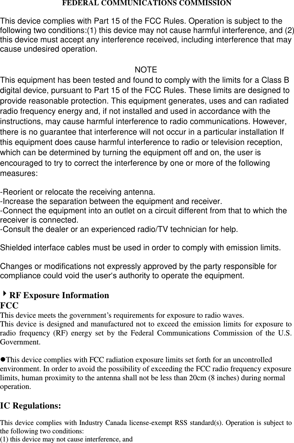         FEDERAL COMMUNICATIONS COMMISSION  This device complies with Part 15 of the FCC Rules. Operation is subject to the following two conditions:(1) this device may not cause harmful interference, and (2) this device must accept any interference received, including interference that may cause undesired operation.  NOTE This equipment has been tested and found to comply with the limits for a Class B digital device, pursuant to Part 15 of the FCC Rules. These limits are designed to provide reasonable protection. This equipment generates, uses and can radiated radio frequency energy and, if not installed and used in accordance with the instructions, may cause harmful interference to radio communications. However, there is no guarantee that interference will not occur in a particular installation If this equipment does cause harmful interference to radio or television reception, which can be determined by turning the equipment off and on, the user is encouraged to try to correct the interference by one or more of the following measures:  -Reorient or relocate the receiving antenna. -Increase the separation between the equipment and receiver. -Connect the equipment into an outlet on a circuit different from that to which the receiver is connected. -Consult the dealer or an experienced radio/TV technician for help.  Shielded interface cables must be used in order to comply with emission limits.  Changes or modifications not expressly approved by the party responsible for compliance could void the user‘s authority to operate the equipment.      RF Exposure Information FCC This device meets the government’s requirements for exposure to radio waves. This device is designed and manufactured not to exceed the emission limits for exposure to radio  frequency (RF)  energy  set  by  the  Federal  Communications  Commission  of  the  U.S. Government.  This device complies with FCC radiation exposure limits set forth for an uncontrolled environment. In order to avoid the possibility of exceeding the FCC radio frequency exposure limits, human proximity to the antenna shall not be less than 20cm (8 inches) during normal operation.  IC Regulations:  This device complies with Industry Canada license-exempt RSS standard(s). Operation is subject to the following two conditions:   (1) this device may not cause interference, and   